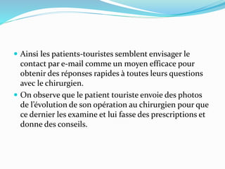  Ainsi les patients-touristes semblent envisager le
contact par e-mail comme un moyen efficace pour
obtenir des réponses rapides à toutes leurs questions
avec le chirurgien.
 On observe que le patient touriste envoie des photos
de l’évolution de son opération au chirurgien pour que
ce dernier les examine et lui fasse des prescriptions et
donne des conseils.
 