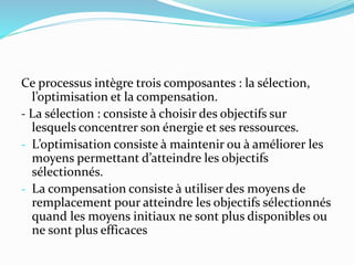 Ce processus intègre trois composantes : la sélection,
l’optimisation et la compensation.
- La sélection : consiste à choisir des objectifs sur
lesquels concentrer son énergie et ses ressources.
- L’optimisation consiste à maintenir ou à améliorer les
moyens permettant d’atteindre les objectifs
sélectionnés.
- La compensation consiste à utiliser des moyens de
remplacement pour atteindre les objectifs sélectionnés
quand les moyens initiaux ne sont plus disponibles ou
ne sont plus efficaces
 