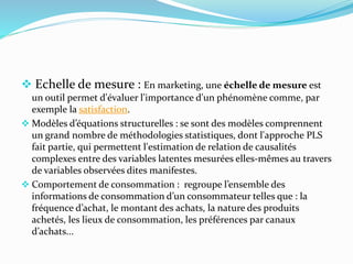  Echelle de mesure : En marketing, une échelle de mesure est
un outil permet d'évaluer l'importance d'un phénomène comme, par
exemple la satisfaction.
 Modèles d’équations structurelles : se sont des modèles comprennent
un grand nombre de méthodologies statistiques, dont l'approche PLS
fait partie, qui permettent l'estimation de relation de causalités
complexes entre des variables latentes mesurées elles-mêmes au travers
de variables observées dites manifestes.
 Comportement de consommation : regroupe l’ensemble des
informations de consommation d’un consommateur telles que : la
fréquence d’achat, le montant des achats, la nature des produits
achetés, les lieux de consommation, les préférences par canaux
d’achats...
 