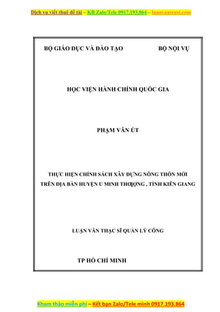 Dịch vụ viết thuê đề tài – KB Zalo/Tele 0917.193.864 – luanvantrust.com
Kham thảo miễn phí – Kết bạn Zalo/Tele mình 0917.193.864
BỘ GIÁO DỤC VÀ ĐÀO TẠO BỘ NỘI VỤ
HỌC VIỆN HÀNH CHÍNH QUỐC GIA
PHẠM VĂN ÚT
THỰC HIỆN CHÍNH SÁCH XÂY DỰNG NÔNG THÔN MỚI
TRÊN ĐỊA BÀN HUYỆN U MINH THƢỢNG , TỈNH KIÊN GIANG
LUẬN VĂN THẠC SĨ QUẢN LÝ CÔNG
TP HỒ CHÍ MINH
 