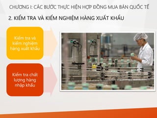 2. KIỂM TRA VÀ KIỂM NGHIỆM HÀNG XUẤT KHẨU
Kiểm tra và
kiểm nghiệm
hàng xuất khẩu
Kiểm tra chất
lượng hàng
nhập khẩu
CHƯƠNG I: CÁC BƯỚC THỰC HIỆN HỢP ĐỒNG MUA BÁN QUỐC TẾ
 
