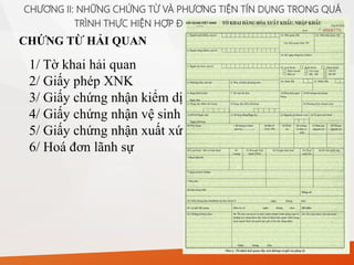 CHỨNG TỪ HẢI QUAN
CHƯƠNG II: NHỮNG CHỨNG TỪ VÀ PHƯƠNG TIỆN TÍN DỤNG TRONG QUÁ
TRÌNH THỰC HIỆN HỢP ĐỒNG MUA BÁN QUỐC TẾ
1/ Tờ khai hải quan
2/ Giấy phép XNK
3/ Giấy chứng nhận kiểm dịch
4/ Giấy chứng nhận vệ sinh
5/ Giấy chứng nhận xuất xứ
6/ Hoá đơn lãnh sự
 