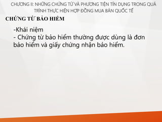 CHỨNG TỪ BẢO HIỂM
CHƯƠNG II: NHỮNG CHỨNG TỪ VÀ PHƯƠNG TIỆN TÍN DỤNG TRONG QUÁ
TRÌNH THỰC HIỆN HỢP ĐỒNG MUA BÁN QUỐC TẾ
-Khái niệm
- Chứng từ bảo hiểm thường được dùng là đơn
bảo hiểm và giấy chứng nhận bảo hiểm.
 