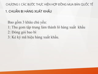 1. CHUẨN BỊ HÀNG XUẤT KHẨU
CHƯƠNG I: CÁC BƯỚC THỰC HIỆN HỢP ĐỒNG MUA BÁN QUỐC TẾ
Bao gồm 3 khâu chủ yếu:
1: Thu gom tập trung làm thành lô hàng xuất khẩu
2: Đóng gói bao bì
3: Kẻ ký mã hiệu hàng xuất khẩu.
 