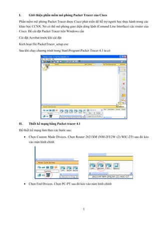 I. Giới thiệu phần mềm mô phỏng Packet Tracer của Cisco
Phần mềm mô phỏng Packet Tracer được Cisco phát triển để hỗ trợ người học thực hành trong các
kháo học CCNX. Nó có thể mô phỏng giao diện dòng lệnh (Comand Line Interface) các router của
Cisco. Để cài đặt Packet Tracer trên Windows cần
Cài đặt Acrobat trước khi cài đặt
Kích hoạt file PacketTracer_setup.exe
Sau khi chạy chương trình trong StartProgramPacket Tracer 4.1 ta có
II. Thiết kế mạng bằng Packet tracer 4.1
Để thiết kế mạng làm theo các bước sau:
• Chọn Custom Made Divices. Chọn Router 2621XM (NM-2FE2W (2) WIC-2T) sau đó kéo
vào màn hình chính
• Chọn End Divices. Chọn PC-PT sau đó kéo vào nàm hình chính
1
 