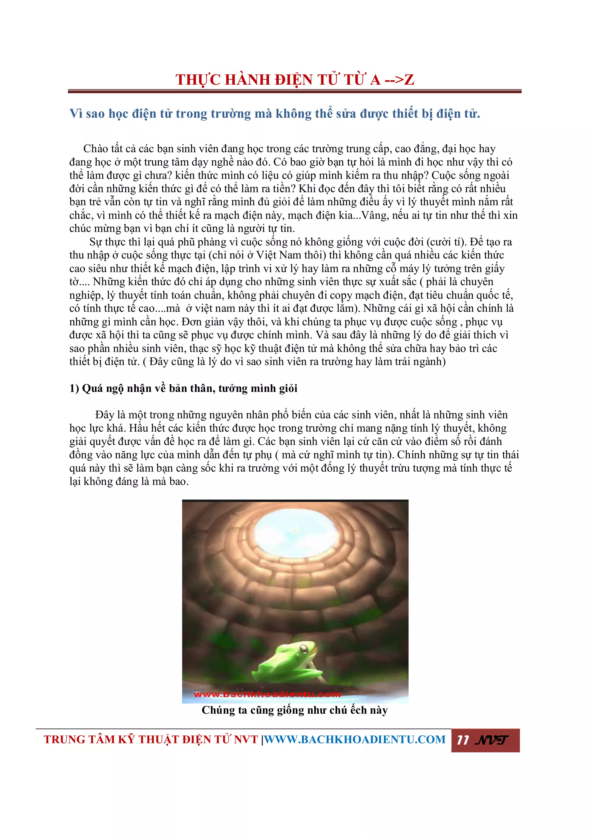 THỰC HÀNH ĐIỆN TỬ TỪ A -->Z
TRUNG TÂM KỸ THUẬT ĐIỆN TỬ NVT |WWW.BACHKHOADIENTU.COM 11 NVT
Vì sao học điện tử trong trường mà không thể sửa được thiết bị điện tử.
Chào tất cả các bạn sinh viên đang học trong các trường trung cấp, cao đẳng, đại học hay
đang học ở một trung tâm dạy nghề nào đó. Có bao giờ bạn tự hỏi là mình đi học như vậy thì có
thể làm được gì chưa? kiến thức mình có liệu có giúp mình kiếm ra thu nhập? Cuộc sống ngoài
đời cần những kiến thức gì để có thể làm ra tiền? Khi đọc đến đây thì tôi biết rằng có rất nhiều
bạn trẻ vẫn còn tự tin và nghĩ rằng mình đủ giỏi để làm những điều ấy vì lý thuyết mình nắm rất
chắc, vì mình có thể thiết kế ra mạch điện này, mạch điện kia...Vâng, nếu ai tự tin như thế thì xin
chúc mừng bạn vì bạn chí ít cũng là người tự tin.
Sự thực thì lại quá phũ phàng vì cuộc sống nó không giống với cuộc đời (cười tí). Để tạo ra
thu nhập ở cuộc sống thực tại (chỉ nói ở Việt Nam thôi) thì không cần quá nhiều các kiến thức
cao siêu như thiết kế mạch điện, lập trình vi xử lý hay làm ra những cỗ máy lý tưởng trên giấy
tờ.... Những kiến thức đó chỉ áp dụng cho những sinh viên thực sự xuất sắc ( phải là chuyên
nghiệp, lý thuyết tính toán chuẩn, không phải chuyên đi copy mạch điện, đạt tiêu chuẩn quốc tế,
có tính thực tế cao....mà ở việt nam này thì ít ai đạt được lắm). Những cái gì xã hội cần chính là
những gì mình cần học. Đơn giản vậy thôi, và khi chúng ta phục vụ được cuộc sống , phục vụ
được xã hội thì ta cũng sẽ phục vụ được chính mình. Và sau đây là những lý do để giải thích vì
sao phần nhiều sinh viên, thạc sỹ học kỹ thuật điện tử mà không thể sửa chữa hay bảo trì các
thiết bị điện tử. ( Đây cũng là lý do vì sao sinh viên ra trường hay làm trái ngành)
1) Quá ngộ nhận về bản thân, tưởng mình giỏi
Đây là một trong những nguyên nhân phổ biến của các sinh viên, nhất là những sinh viên
học lực khá. Hầu hết các kiến thức được học trong trường chỉ mang nặng tính lý thuyết, không
giải quyết được vấn đề học ra để làm gì. Các bạn sinh viên lại cứ căn cứ vào điểm số rồi đánh
đồng vào năng lực của mình dẫn đến tự phụ ( mà cứ nghĩ mình tự tin). Chính những sự tự tin thái
quá này thì sẽ làm bạn càng sốc khi ra trường với một đống lý thuyết trừu tượng mà tính thực tế
lại không đáng là mà bao.
Chúng ta cũng giống như chú ếch này
 