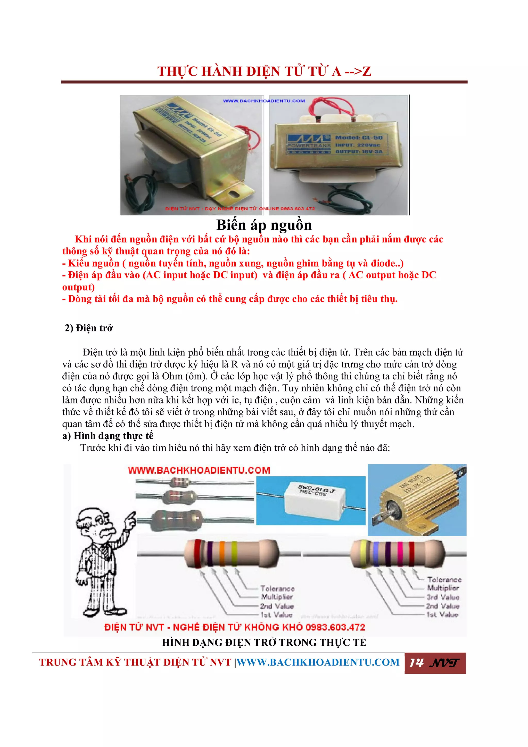 THỰC HÀNH ĐIỆN TỬ TỪ A -->Z
TRUNG TÂM KỸ THUẬT ĐIỆN TỬ NVT |WWW.BACHKHOADIENTU.COM 14 NVT
Biến áp nguồn
Khi nói đến nguồn điện với bất cứ bộ nguồn nào thì các bạn cần phải nắm được các
thông số kỹ thuật quan trọng của nó đó là:
- Kiểu nguồn ( nguồn tuyến tính, nguồn xung, nguồn ghim bằng tụ và điode..)
- Điện áp đầu vào (AC input hoặc DC input) và điện áp đầu ra ( AC output hoặc DC
output)
- Dòng tải tối đa mà bộ nguồn có thể cung cấp được cho các thiết bị tiêu thụ.
2) Điện trở
Điện trở là một linh kiện phổ biến nhất trong các thiết bị điện tử. Trên các bản mạch điện tử
và các sơ đồ thì điện trở được ký hiệu là R và nó có một giá trị đặc trưng cho mức cản trở dòng
điện của nó được gọi là Ohm (ôm). Ở các lớp học vật lý phổ thông thì chúng ta chỉ biết rằng nó
có tác dụng hạn chế dòng điện trong một mạch điện. Tuy nhiên không chỉ có thế điện trở nó còn
làm được nhiều hơn nữa khi kết hợp với ic, tụ điện , cuộn cảm và linh kiện bán dẫn. Những kiến
thức về thiết kế đó tôi sẽ viết ở trong những bài viết sau, ở đây tôi chỉ muốn nói những thứ cần
quan tâm để có thể sửa được thiết bị điện tử mà không cần quá nhiều lý thuyết mạch.
a) Hình dạng thực tế
Trước khi đi vào tìm hiểu nó thì hãy xem điện trở có hình dạng thế nào đã:
HÌNH DẠNG ĐIỆN TRỞ TRONG THỰC TẾ
 