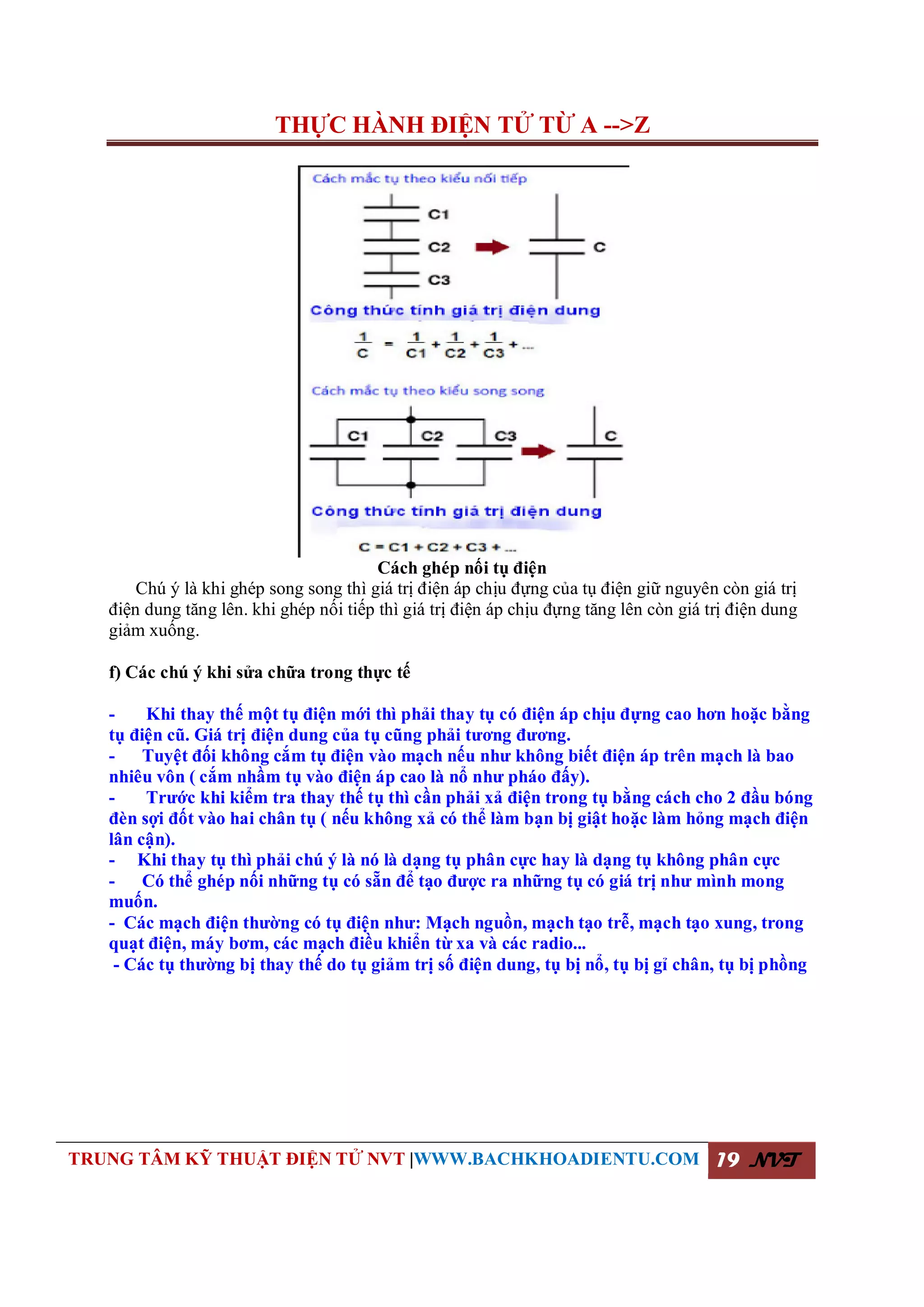 THỰC HÀNH ĐIỆN TỬ TỪ A -->Z
TRUNG TÂM KỸ THUẬT ĐIỆN TỬ NVT |WWW.BACHKHOADIENTU.COM 19 NVT
Cách ghép nối tụ điện
Chú ý là khi ghép song song thì giá trị điện áp chịu đựng của tụ điện giữ nguyên còn giá trị
điện dung tăng lên. khi ghép nối tiếp thì giá trị điện áp chịu đựng tăng lên còn giá trị điện dung
giảm xuống.
f) Các chú ý khi sửa chữa trong thực tế
- Khi thay thế một tụ điện mới thì phải thay tụ có điện áp chịu đựng cao hơn hoặc bằng
tụ điện cũ. Giá trị điện dung của tụ cũng phải tương đương.
- Tuyệt đối không cắm tụ điện vào mạch nếu như không biết điện áp trên mạch là bao
nhiêu vôn ( cắm nhầm tụ vào điện áp cao là nổ như pháo đấy).
- Trước khi kiểm tra thay thế tụ thì cần phải xả điện trong tụ bằng cách cho 2 đầu bóng
đèn sợi đốt vào hai chân tụ ( nếu không xả có thể làm bạn bị giật hoặc làm hỏng mạch điện
lân cận).
- Khi thay tụ thì phải chú ý là nó là dạng tụ phân cực hay là dạng tụ không phân cực
- Có thể ghép nối những tụ có sẵn để tạo được ra những tụ có giá trị như mình mong
muốn.
- Các mạch điện thường có tụ điện như: Mạch nguồn, mạch tạo trễ, mạch tạo xung, trong
quạt điện, máy bơm, các mạch điều khiển từ xa và các radio...
- Các tụ thường bị thay thế do tụ giảm trị số điện dung, tụ bị nổ, tụ bị gỉ chân, tụ bị phồng
 