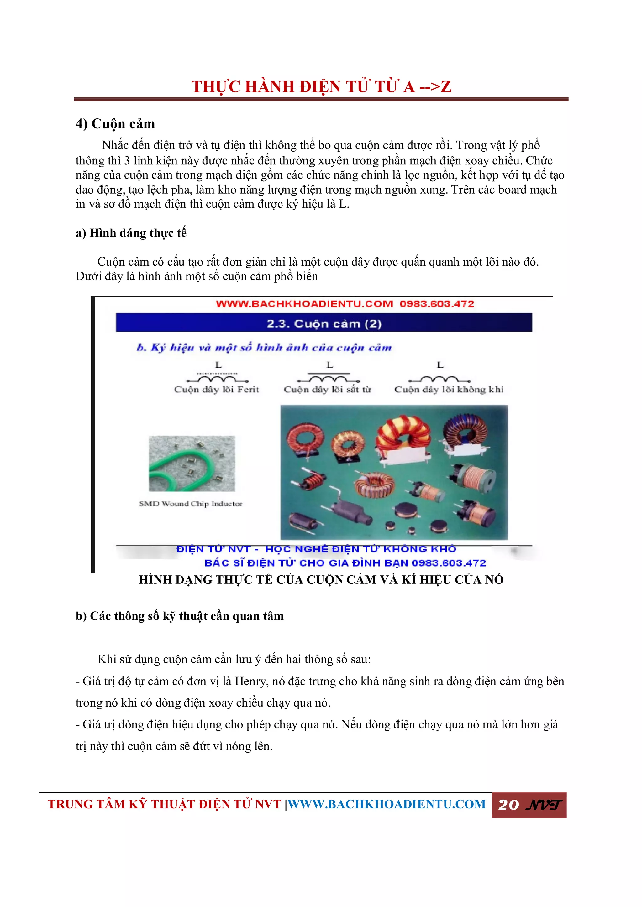 THỰC HÀNH ĐIỆN TỬ TỪ A -->Z
TRUNG TÂM KỸ THUẬT ĐIỆN TỬ NVT |WWW.BACHKHOADIENTU.COM 20 NVT
4) Cuộn cảm
Nhắc đến điện trở và tụ điện thì không thể bo qua cuộn cảm được rồi. Trong vật lý phổ
thông thì 3 linh kiện này được nhắc đến thường xuyên trong phần mạch điện xoay chiều. Chức
năng của cuộn cảm trong mạch điện gồm các chức năng chính là lọc nguồn, kết hợp với tụ để tạo
dao động, tạo lệch pha, làm kho năng lượng điện trong mạch nguồn xung. Trên các board mạch
in và sơ đồ mạch điện thì cuộn cảm được ký hiệu là L.
a) Hình dáng thực tế
Cuộn cảm có cấu tạo rất đơn giản chỉ là một cuộn dây được quấn quanh một lõi nào đó.
Dưới đây là hình ảnh một số cuộn cảm phổ biến
HÌNH DẠNG THỰC TẾ CỦA CUỘN CẢM VÀ KÍ HIỆU CỦA NÓ
b) Các thông số kỹ thuật cần quan tâm
Khi sử dụng cuộn cảm cần lưu ý đến hai thông số sau:
- Giá trị độ tự cảm có đơn vị là Henry, nó đặc trưng cho khả năng sinh ra dòng điện cảm ứng bên
trong nó khi có dòng điện xoay chiều chạy qua nó.
- Giá trị dòng điện hiệu dụng cho phép chạy qua nó. Nếu dòng điện chạy qua nó mà lớn hơn giá
trị này thì cuộn cảm sẽ đứt vì nóng lên.
 