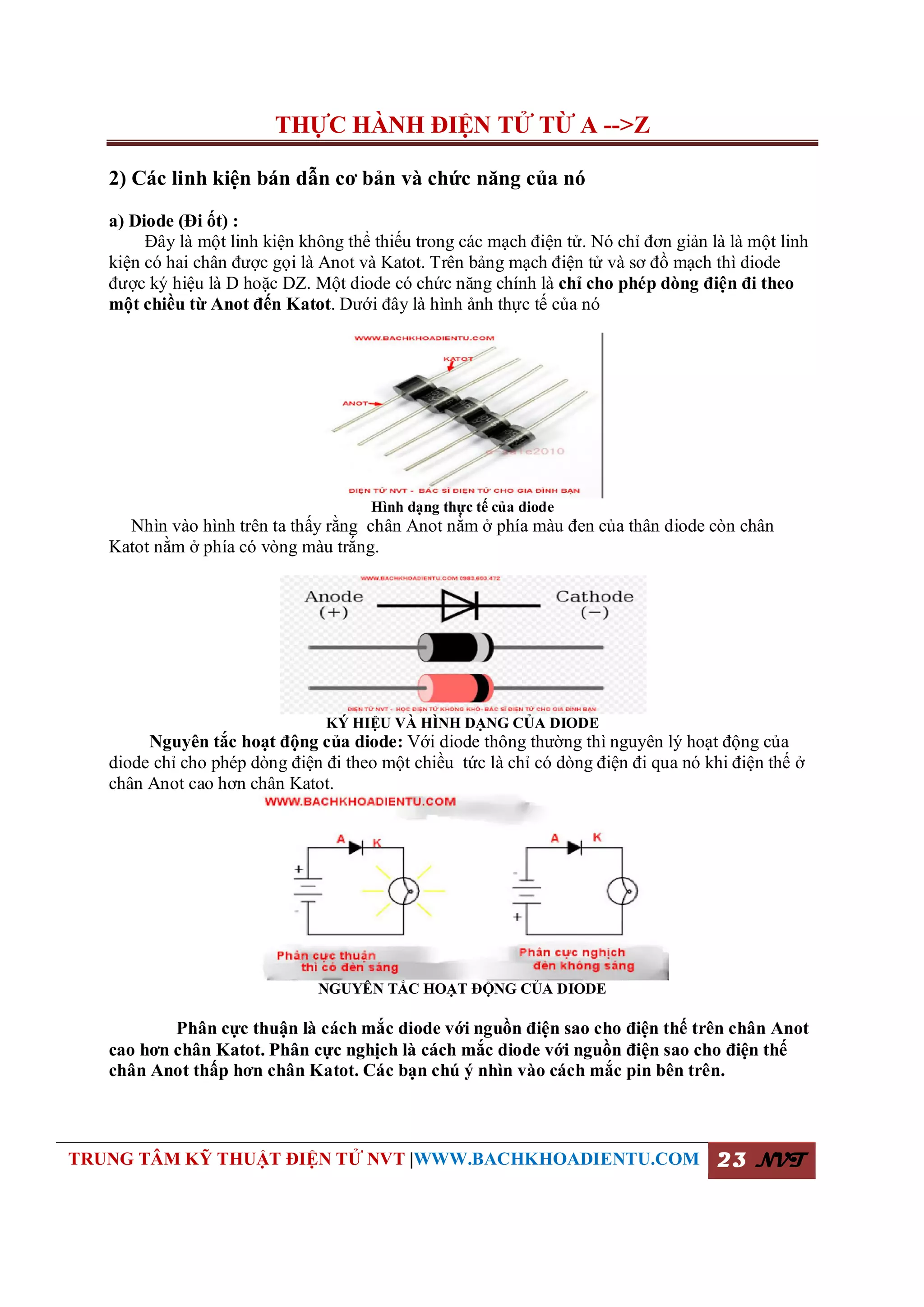 THỰC HÀNH ĐIỆN TỬ TỪ A -->Z
TRUNG TÂM KỸ THUẬT ĐIỆN TỬ NVT |WWW.BACHKHOADIENTU.COM 23 NVT
2) Các linh kiện bán dẫn cơ bản và chức năng của nó
a) Diode (Đi ốt) :
Đây là một linh kiện không thể thiếu trong các mạch điện tử. Nó chỉ đơn giản là là một linh
kiện có hai chân được gọi là Anot và Katot. Trên bảng mạch điện tử và sơ đồ mạch thì diode
được ký hiệu là D hoặc DZ. Một diode có chức năng chính là chỉ cho phép dòng điện đi theo
một chiều từ Anot đến Katot. Dưới đây là hình ảnh thực tế của nó
Hình dạng thực tế của diode
Nhìn vào hình trên ta thấy rằng chân Anot nằm ở phía màu đen của thân diode còn chân
Katot nằm ở phía có vòng màu trắng.
KÝ HIỆU VÀ HÌNH DẠNG CỦA DIODE
Nguyên tắc hoạt động của diode: Với diode thông thường thì nguyên lý hoạt động của
diode chỉ cho phép dòng điện đi theo một chiều tức là chỉ có dòng điện đi qua nó khi điện thế ở
chân Anot cao hơn chân Katot.
NGUYÊN TẮC HOẠT ĐỘNG CỦA DIODE
Phân cực thuận là cách mắc diode với nguồn điện sao cho điện thế trên chân Anot
cao hơn chân Katot. Phân cực nghịch là cách mắc diode với nguồn điện sao cho điện thế
chân Anot thấp hơn chân Katot. Các bạn chú ý nhìn vào cách mắc pin bên trên.
 