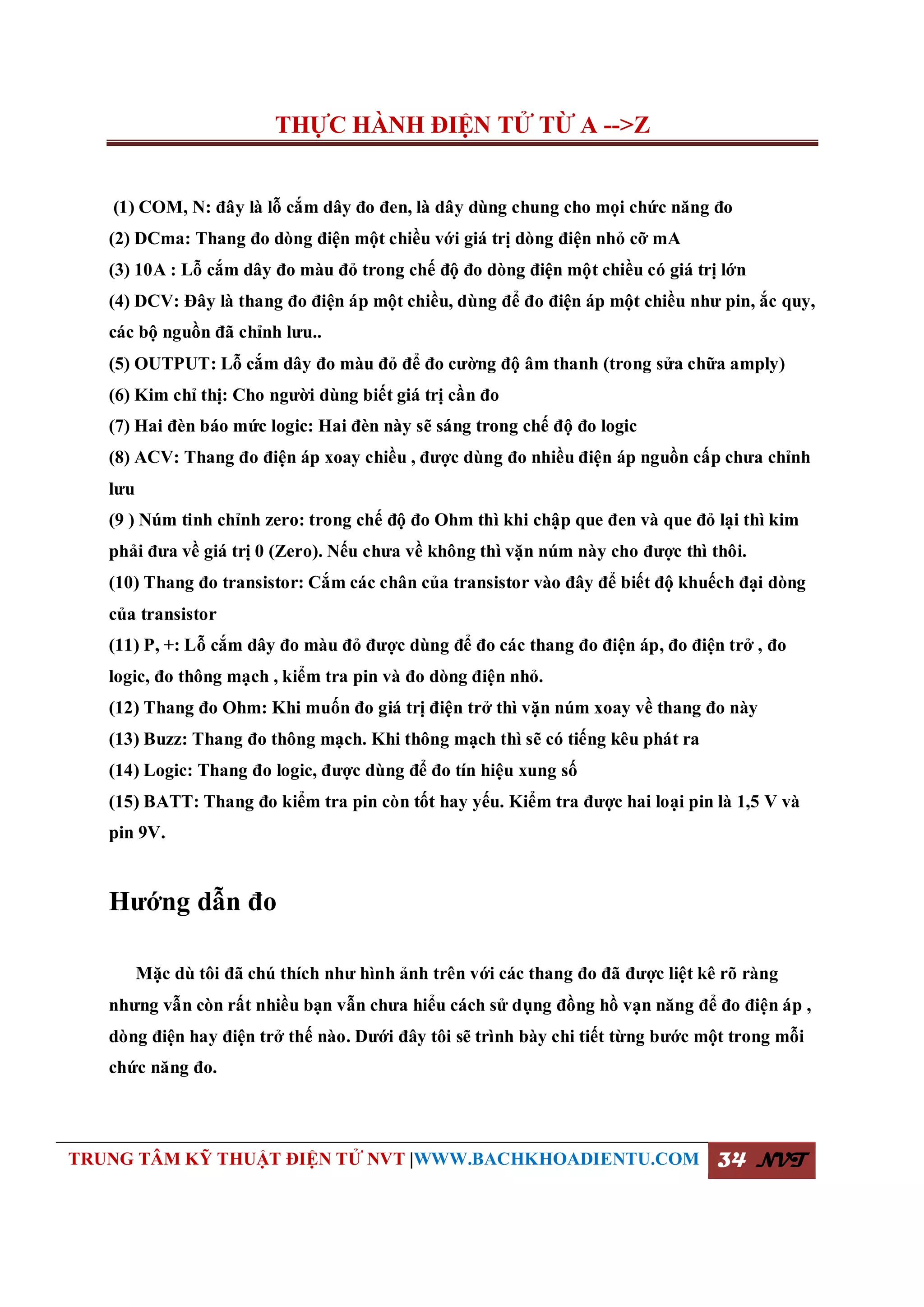 THỰC HÀNH ĐIỆN TỬ TỪ A -->Z
TRUNG TÂM KỸ THUẬT ĐIỆN TỬ NVT |WWW.BACHKHOADIENTU.COM 34 NVT
(1) COM, N: đây là lỗ cắm dây đo đen, là dây dùng chung cho mọi chức năng đo
(2) DCma: Thang đo dòng điện một chiều với giá trị dòng điện nhỏ cỡ mA
(3) 10A : Lỗ cắm dây đo màu đỏ trong chế độ đo dòng điện một chiều có giá trị lớn
(4) DCV: Đây là thang đo điện áp một chiều, dùng để đo điện áp một chiều như pin, ắc quy,
các bộ nguồn đã chỉnh lưu..
(5) OUTPUT: Lỗ cắm dây đo màu đỏ để đo cường độ âm thanh (trong sửa chữa amply)
(6) Kim chỉ thị: Cho người dùng biết giá trị cần đo
(7) Hai đèn báo mức logic: Hai đèn này sẽ sáng trong chế độ đo logic
(8) ACV: Thang đo điện áp xoay chiều , được dùng đo nhiều điện áp nguồn cấp chưa chỉnh
lưu
(9 ) Núm tinh chỉnh zero: trong chế độ đo Ohm thì khi chập que đen và que đỏ lại thì kim
phải đưa về giá trị 0 (Zero). Nếu chưa về không thì vặn núm này cho được thì thôi.
(10) Thang đo transistor: Cắm các chân của transistor vào đây để biết độ khuếch đại dòng
của transistor
(11) P, +: Lỗ cắm dây đo màu đỏ được dùng để đo các thang đo điện áp, đo điện trở , đo
logic, đo thông mạch , kiểm tra pin và đo dòng điện nhỏ.
(12) Thang đo Ohm: Khi muốn đo giá trị điện trở thì vặn núm xoay về thang đo này
(13) Buzz: Thang đo thông mạch. Khi thông mạch thì sẽ có tiếng kêu phát ra
(14) Logic: Thang đo logic, được dùng để đo tín hiệu xung số
(15) BATT: Thang đo kiểm tra pin còn tốt hay yếu. Kiểm tra được hai loại pin là 1,5 V và
pin 9V.
Hướng dẫn đo
Mặc dù tôi đã chú thích như hình ảnh trên với các thang đo đã được liệt kê rõ ràng
nhưng vẫn còn rất nhiều bạn vẫn chưa hiểu cách sử dụng đồng hồ vạn năng để đo điện áp ,
dòng điện hay điện trở thế nào. Dưới đây tôi sẽ trình bày chi tiết từng bước một trong mỗi
chức năng đo.
 