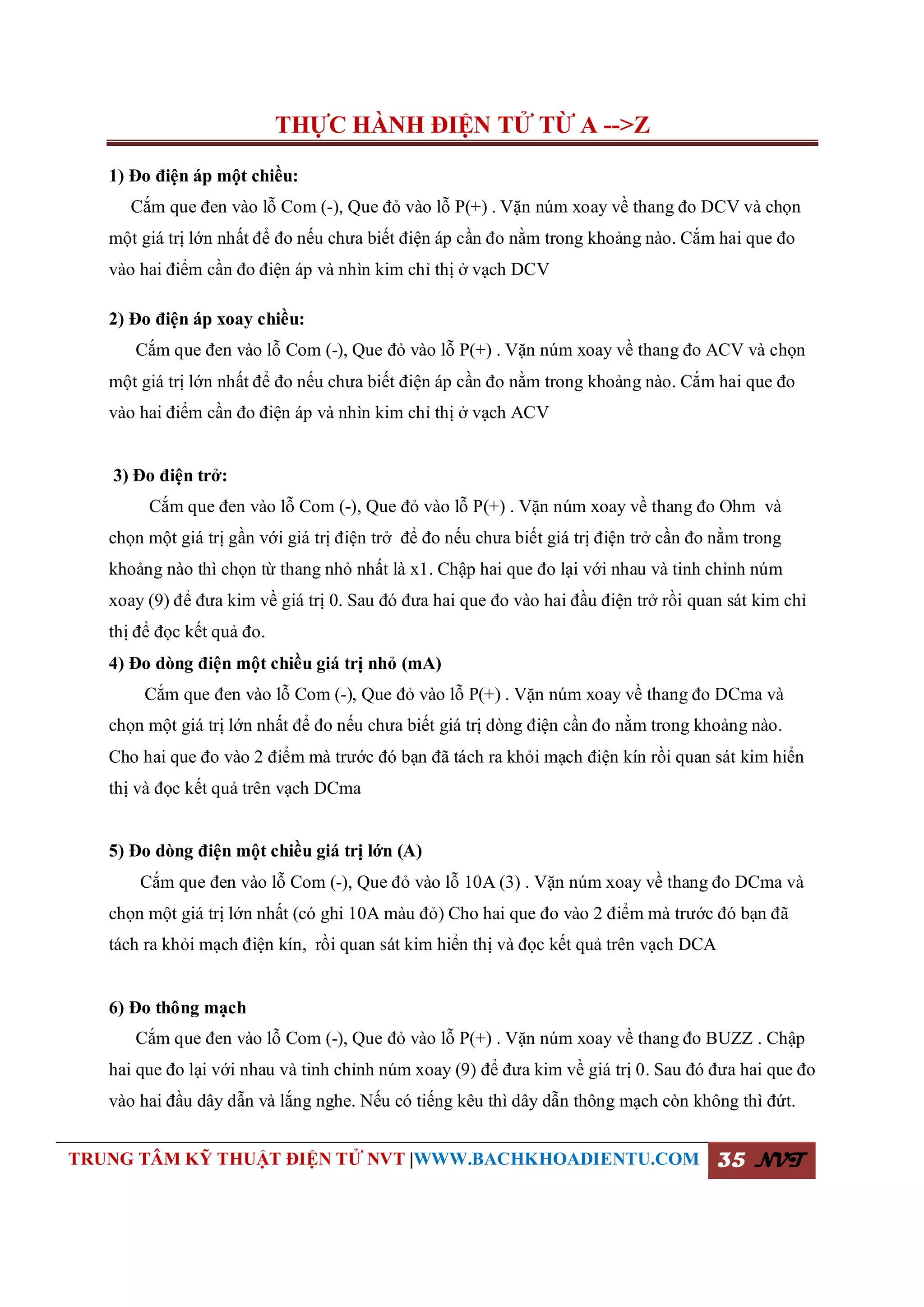 THỰC HÀNH ĐIỆN TỬ TỪ A -->Z
TRUNG TÂM KỸ THUẬT ĐIỆN TỬ NVT |WWW.BACHKHOADIENTU.COM 35 NVT
1) Đo điện áp một chiều:
Cắm que đen vào lỗ Com (-), Que đỏ vào lỗ P(+) . Vặn núm xoay về thang đo DCV và chọn
một giá trị lớn nhất để đo nếu chưa biết điện áp cần đo nằm trong khoảng nào. Cắm hai que đo
vào hai điểm cần đo điện áp và nhìn kim chỉ thị ở vạch DCV
2) Đo điện áp xoay chiều:
Cắm que đen vào lỗ Com (-), Que đỏ vào lỗ P(+) . Vặn núm xoay về thang đo ACV và chọn
một giá trị lớn nhất để đo nếu chưa biết điện áp cần đo nằm trong khoảng nào. Cắm hai que đo
vào hai điểm cần đo điện áp và nhìn kim chỉ thị ở vạch ACV
3) Đo điện trở:
Cắm que đen vào lỗ Com (-), Que đỏ vào lỗ P(+) . Vặn núm xoay về thang đo Ohm và
chọn một giá trị gần với giá trị điện trở để đo nếu chưa biết giá trị điện trở cần đo nằm trong
khoảng nào thì chọn từ thang nhỏ nhất là x1. Chập hai que đo lại với nhau và tinh chỉnh núm
xoay (9) để đưa kim về giá trị 0. Sau đó đưa hai que đo vào hai đầu điện trở rồi quan sát kim chỉ
thị để đọc kết quả đo.
4) Đo dòng điện một chiều giá trị nhỏ (mA)
Cắm que đen vào lỗ Com (-), Que đỏ vào lỗ P(+) . Vặn núm xoay về thang đo DCma và
chọn một giá trị lớn nhất để đo nếu chưa biết giá trị dòng điện cần đo nằm trong khoảng nào.
Cho hai que đo vào 2 điểm mà trước đó bạn đã tách ra khỏi mạch điện kín rồi quan sát kim hiển
thị và đọc kết quả trên vạch DCma
5) Đo dòng điện một chiều giá trị lớn (A)
Cắm que đen vào lỗ Com (-), Que đỏ vào lỗ 10A (3) . Vặn núm xoay về thang đo DCma và
chọn một giá trị lớn nhất (có ghi 10A màu đỏ) Cho hai que đo vào 2 điểm mà trước đó bạn đã
tách ra khỏi mạch điện kín, rồi quan sát kim hiển thị và đọc kết quả trên vạch DCA
6) Đo thông mạch
Cắm que đen vào lỗ Com (-), Que đỏ vào lỗ P(+) . Vặn núm xoay về thang đo BUZZ . Chập
hai que đo lại với nhau và tinh chỉnh núm xoay (9) để đưa kim về giá trị 0. Sau đó đưa hai que đo
vào hai đầu dây dẫn và lắng nghe. Nếu có tiếng kêu thì dây dẫn thông mạch còn không thì đứt.
 