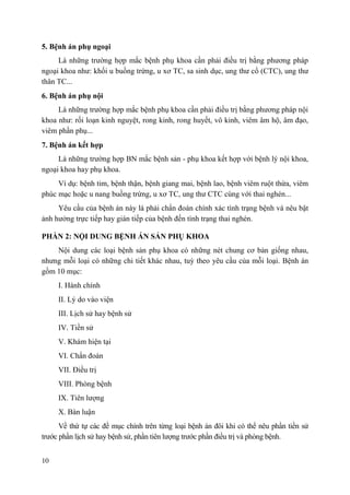 10
5. Bệnh án phụ ngoại
Là những trường hợp mắc bệnh phụ khoa cần phải điều trị bằng phương pháp
ngoại khoa như: khối u buồng trứng, u xơ TC, sa sinh dục, ung thư cổ (CTC), ung thư
thân TC...
6. Bệnh án phụ nội
Là những trường hợp mắc bệnh phụ khoa cần phải điều trị bằng phương pháp nội
khoa như: rối loạn kinh nguyệt, rong kinh, rong huyết, vô kinh, viêm âm hộ, âm đạo,
viêm phần phụ...
7. Bệnh án kết hợp
Là những trường hợp BN mắc bệnh sản - phụ khoa kết hợp với bệnh lý nội khoa,
ngoại khoa hay phụ khoa.
Ví dụ: bệnh tim, bệnh thận, bệnh giang mai, bệnh lao, bệnh viêm ruột thừa, viêm
phúc mạc hoặc u nang buồng trứng, u xơ TC, ung thư CTC cùng với thai nghén...
Yêu cầu của bệnh án này là phải chẩn đoán chính xác tình trạng bệnh và nêu bật
ảnh hưởng trực tiếp hay gián tiếp của bệnh đến tình trạng thai nghén.
PHẦN 2: NỘI DUNG BỆNH ÁN SẢN PHỤ KHOA
Nội dung các loại bệnh sản phụ khoa có những nét chung cơ bản giống nhau,
nhưng mỗi loại có những chi tiết khác nhau, tuỳ theo yêu cầu của mỗi loại. Bệnh án
gồm 10 mục:
I. Hành chính
II. Lý do vào viện
III. Lịch sử hay bệnh sử
IV. Tiền sử
V. Khám hiện tại
VI. Chẩn đoán
VII. Điều trị
VIII. Phòng bệnh
IX. Tiên lượng
X. Bàn luận
Về thứ tự các đề mục chính trên từng loại bệnh án đôi khi có thể nêu phần tiền sử
trước phần lịch sử hay bệnh sử, phần tiên lượng trước phần điều trị và phòng bệnh.
 