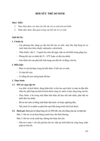 103
HỒI SỨC TRẺ SƠ SINH
MỤC TIÊU
1. Thực hiện được các thao tác hồi sức trẻ sơ sinh trên mô hình.
2. Nhận thức được tầm quan trọng của hồi sức trẻ sơ sinh.
NỘI DUNG
1. Chuẩn bị
- Các phương tiện, dụng cụ cần cho hồi sức sơ sinh: máy hút, bóp bóng trẻ sơ
sinh, bơm kim tiêm, thuốc: adrenalin, calciclorid;
- Thầy thuốc: cần 2 - 3 người tùy mức độ ngạt, mặc áo mũ khẩu trang găng tay;
- Phòng hồi sức có nhiệt độ 32 - 350
C hoặc có đèn tỏa nhiệt;
- Giải thích cho sản phụ biết tình trạng của đứa bé và động viên họ.
2. Điều kiện
- Phải có cán bộ được trang bị kiến thức về hồi sức sơ sinh;
- Có bàn hồi sức;
- Có đồng hồ treo tường hoặc để bàn.
3. Thực hành
3.1. Hồi sức ngay lập tức
- Lau khô và kích thích: dùng khăn khô và ấm lau sạch dịch và máu từ đầu đến
chân bé, phối hợp lau khô là kích thích vùng cổ, nách và dọc sống lưng của bé;
- Thay khăn, ủ bé trong một khăn khô khác để hạn chế mất nhiệt, phải đặt trẻ
dưới đèn tỏa nhiệt;
- Để trẻ hơi ưỡn cổ bằng một khăn độn dưới vai hoặc nghiêng đầu;
- Nếu nước ối có phân su phải hút sạch hầu họng trước khi kích thích.
3.2. Đánh giá: đánh giá trẻ bằng bảng chỉ số APGAR, chủ yếu bằng màu da và nhịp thở.
Mức 1: khi trẻ có da kém hồng (xanh tím), thở bình thường.
Mức 2: khi trẻ có da xanh bạc, không thở hoặc thở yếu.
- Nếu trẻ ở mức 1 chỉ cần giữ ấm cho trẻ, tiếp tục kích thích da vùng lưng, chân
giúp trẻ thở tốt;
 