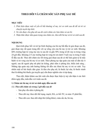 108
THEO DÕI VÀ CHĂM SÓC SẢN PHỤ SAU ĐẺ
MỤC TIÊU
1. Phát hiện được một số yếu tố bất thường về mẹ, trẻ sơ sinh sau đẻ để xử trí và
chuyển tuyến kịp thời.
2. Tư vấn được cho phụ nữ sau đẻ cách chăm sóc bản thân và em bé.
3. Nhận thức được tầm quan trọng của chăm sóc, theo dõi bà mẹ và trẻ sơ sinh sau đẻ.
NỘI DUNG
Quá trình phục hồi và trở lại bình thường của bà mẹ bắt đầu từ giai đoạn sau đẻ,
giai đoạn này rất quan trọng đối với sự sống còn của bà mẹ và trẻ sơ sinh. Khoảng
60% trường hợp tử vong mẹ xảy ra sau đẻ và gần 50% trong số đó xảy ra trong vòng
24 giờ đầu. Khoảng 2/3 các trường hợp tử vong trẻ em dưới 5 tuổi xảy ra trong 4 tuần
lễ đầu sau đẻ. Theo dõi chăm sóc tốt trong giai đoạn sau đẻ có thể làm giảm tỷ lệ mắc
bệnh và tử vong của bà mẹ và sơ sinh. Theo phong tục tập quán của một số dân tộc ít
người, sau đẻ người phụ nữ phải ăn kiêng, phải nằm ở phòng kín, thiếu ánh sáng...
Những tập quán này ảnh hưởng không tốt đến sức khoẻ bà mẹ và trẻ sơ sinh. Tuy
nhiên một số bài thuốc dân gian: lá tắm cho phụ nữ, lá thuốc lợi sữa, lá thuốc tránh
thai là những bài thuốc gia truyền quý cần được nghiên cứu và áp dụng.
Theo dõi, thăm khám sau khi sinh cần được thực hiện tỷ mỷ cẩn thận ở các thời
điểm ngày đầu, tuần đầu và 6 tuần sau đẻ.
1. Chăm sóc bà mẹ và trẻ sơ sinh ngày đầu sau đẻ
1.1. Theo dõi chăm sóc trong 2 giờ đầu sau đẻ
- Sản phụ vẫn nằm ở phòng đẻ;
- Theo dõi mẹ: theo dõi thể trạng, mạch, HA, co hồi TC, ra máu 15 phút/lần;
- Theo dõi con: theo dõi nhịp thở (tiếng khóc), màu sắc da, bú mẹ.
 