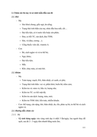 111
2. Chăm sóc bà mẹ và sơ sinh tuần đầu sau đẻ
2.1. Hỏi
- Mẹ
Sức khoẻ chung, giấc ngủ, ăn uống;
Trạng thái tinh thần của mẹ, nhức đầu hoa mắt, sốt…
Đại tiểu tiện, có rỉ nước tiểu hoặc són phân;
Đau, co hồi TC, sản dịch, đau TSM;
Sữa, vú (đau, cương…);
Uống thuốc viên sắt, vitamin A.
- Con
Bú, cách ngậm vú và tư thế bú;
Ngủ, khóc;
Đại tiểu tiện;
Mắt;
Rốn: chảy máu, có mùi hôi.
2.2. Khám
- Mẹ
Toàn trạng: mạch, HA, thân nhiệt, có xanh, có phù;
Trạng thái tinh thần: vui vẻ, phấn khởi, buồn bã, trầm cảm;
Kiểm tra vú: núm vú, bầu vú, lượng sữa;
Kiểm tra TC: co hồi mật độ;
Kiểm tra sản dịch: lượng, màu, mùi;
Kiểm tra TSM: khô, liền toác, nhiễm khuẩn.
- Con: thể trạng, cân nặng, thở, thân nhiệt, da, rốn, phản xạ bú, tư thế bú và cách
ngậm vú.
2.3. Hƣớng dẫn chăm sóc
2.3.1. Mẹ
- Vệ sinh hàng ngày: rửa vùng sinh dục ít nhất 3 lần/ngày; lau người thay đồ
sạch, sau đẻ 2 - 3 ngày tắm nhanh bằng nước ấm;
 