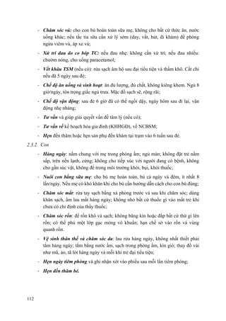 112
- Chăm sóc vú: cho con bú hoàn toàn sữa mẹ, không cho bất cứ thức ăn, nước
uống khác; nếu tắc tia sữa cần xử lý sớm (day, vắt, hút, đi khám) để phòng
ngừa viêm vú, áp xe vú;
- Xử trí đau do co bóp TC: nếu đau nhẹ: không cần xử trí; nếu đau nhiều:
chườm nóng, cho uống paracetamol;
- Vết khâu TSM (nếu có): rửa sạch âm hộ sau đại tiểu tiện và thấm khô. Cắt chỉ
nếu đã 5 ngày sau đẻ;
- Chế độ ăn uống và sinh hoạt: ăn đủ lượng, đủ chất, không kiêng khem. Ngủ 8
giờ/ngày, tôn trọng giấc ngủ trưa. Mặc đồ sạch sẽ, rộng rãi;
- Chế độ vận động: sau đẻ 6 giờ đã có thể ngồi dậy, ngày hôm sau đi lại, vận
động nhẹ nhàng;
- Tƣ vấn và giúp giải quyết vấn đề tâm lý (nếu có);
- Tƣ vấn về kế hoạch hóa gia đình (KHHGĐ), về NCBSM;
- Hẹn đến thăm hoặc hẹn sản phụ đến khám tại trạm vào 6 tuần sau đẻ.
2.3.2. Con
- Hàng ngày: nằm chung với mẹ trong phòng ấm; ngủ màn; không đặt trẻ nằm
sấp, trên nền lạnh, cứng; không cho tiếp xúc với người đang có bệnh, không
cho gần súc vật, không để trong môi trường khói, bụi, khói thuốc;
- Nuôi con bằng sữa mẹ: cho bú mẹ hoàn toàn, bú cả ngày và đêm, ít nhất 8
lần/ngày. Nếu mẹ có khó khăn khi cho bú cần hướng dẫn cách cho con bú đúng;
- Chăm sóc mắt: rửa tay sạch bằng xà phòng trước và sau khi chăm sóc; dùng
khăn sạch, ẩm lau mắt hàng ngày; không nhỏ bất cứ thuốc gì vào mắt trẻ khi
chưa có chỉ định của thầy thuốc;
- Chăm sóc rốn: để rốn khô và sạch; không băng kín hoặc đắp bất cứ thứ gì lên
rốn; có thể phủ một lớp gạc mỏng vô khuẩn; hạn chế sờ vào rốn và vùng
quanh rốn.
- Vệ sinh thân thể và chăm sóc da: lau rửa hàng ngày, không nhất thiết phải
tắm hàng ngày; tắm bằng nước ấm, sạch trong phòng ấm, kín gió; thay đồ vải
như mũ, áo, tã lót hàng ngày và mỗi khi trẻ đại tiểu tiện;
- Hẹn ngày tiêm phòng và ghi nhận xét vào phiếu sau mỗi lần tiêm phòng;
- Hẹn đến thăm bé.
 