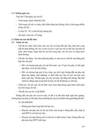 119
1.2. Những ngày sau
Theo dõi 2 lần/ngày các yếu tố:
- Toàn trạng: mạch, nhiệt độ, HA;
- Tình trạng vết mổ: có máu, dịch thấm băng hay không, chú ý tình trạng nhiễm
trùng vết mổ;
- Co hồi TC: TC co hồi tốt hay không tốt;
- Sản dịch: màu sắc, số lượng.
2. Chăm sóc sau mổ lấy thai
2.1. Chăm sóc mẹ
- Chế độ ăn: được thực hiện sớm sau mổ, từ lỏng đến đặc dần, đảm bảo cung
cấp đủ dinh dưỡng cho mẹ và cho con bú. 6 giờ sau mổ có thể cho sản phụ ăn
nước cháo loãng. Ngày thứ hai sau khi trung tiện, cho ăn cơm và uống nước
bình thường;
- Chế độ vận động: Tùy theo phương pháp vô cảm mà có chế độ vận động phù
hợp cho sản phụ.
Đối với trường hợp gây mê nội khí quản: sau 12 giờ sản phụ có thể ngồi
dậy được và đi lại nhẹ nhàng;
Đối với trường hợp gây tê tủy sống: sau mổ 6 giờ, hướng dẫn sản phụ vận
động nhẹ nhàng, nằm nghiêng, co duỗi chân tay. Sau 24 giờ sản phụ mới
được ngồi dậy. Những ngày sau cho sản phụ vận động nhẹ nhàng, đặc biệt
tránh lao động nặng trong thời kỳ hậu sản để đề phòng sa sinh dục.
- Chăm sóc vết mổ: giữ vết mổ khô, sạch, thay băng hàng ngày hoặc cách ngày
tùy tình trạng vết mổ;
- Vấn đề cho con bú và NCBSM:
Hướng dẫn sản phụ cho con bú sớm, có thể ở tư thế nằm hoặc ngồi trên giường.
Trường hợp mẹ chưa có sữa hoặc sữa mẹ không đủ, cho trẻ ăn thêm sữa ngoài bằng đổ thìa.
- Tư vấn KHHGĐ:
Không giao hợp trong thời kỳ hậu sản.
Khuyên sản phụ cho trẻ bú mẹ hoàn toàn trong 6 tháng đầu, đây cũng là
một BPTT (vô kinh cho bú).
Khuyên sản phụ không nên có thai lại ít nhất trong 2 năm, hướng dẫn sản
phụ lựa chọn BPTT phù hợp.
 