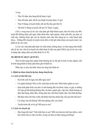 12
Ví dụ:
- Thai 38 tuần, đau bụng đã đẻ được 6 giờ.
- Thai 40 tuần, phù, đã đẻ can thiệp Forceps được 12 giờ.
- Thai 9 tháng ra huyết nhiều, đã mổ lấy thai giờ thứ 24.
- Tắt kinh 3 tháng ra huyết, đã nạo TC được 2 ngày.
Chú ý: trong mục lý do vào viện phải ghi thật khách quan, theo lời khai của BN,
tuyệt đối không được ghi ngay chẩn đoán như: ngôi ngược, chửa sinh đôi, sảy thai, sa
sinh dục. Không được ghi các từ chuyên môn như đau bụng hạ vị, xuất huyết phụ
khoa... Những BN chuyển từ tuyến trước đến có thể ghi chẩn đoán của tuyến trước vào
phần lý do vào viện.
Lý do vào viện phải phù hợp với chẩn đoán, không được có tình trạng mâu thuẫn
như lý do vào viện là ra huyết mà chẩn đoán là tiền sản giật (TSG), hay lý do vào viện
là nặng mặt, nặng chân mà chẩn đoán là vỡ TC.
III. BỆNH SỬ (HAY LỊCH SỬ)
Nếu là tình trạng thai nghén bình thường thì có thể ghi là lịch sử thai nghén, nếu
là tình trạng bệnh lý hoặc phụ khoa ghi là bệnh sử.
Phần này có yêu cầu khác nhau tùy từng loại bệnh án.
1. Bệnh án chƣa chuyển dạ hay đang chuyển dạ
1.1. Lịch sử thai lần này
- Kỳ kinh cuối từ ngày nào đến ngày nào?
- Có nghén không? Nếu có thì xuất hiện từ khi nào? Biểu hiện nghén ra sao?
- Quá trình phát triển của thai có ảnh hưởng đến sức khoẻ, hoặc có gây ra những
rối loạn gì bất thường không như: ăn kém, người gầy, mệt mỏi, thỉnh thoảng có
phù, đau bụng, nhức đầu, chóng mặt, hay vẫn khoẻ mạnh, làm việc bình thường.
- Đã được theo dõi thai ở đâu, đã khám thai bao nhiêu lần, kết quả như thế nào?
- Có uống viên sắt không? Đã tiêm phòng uốn ván chưa?
- Tuyến trước đã xử trí gì? Kết quả ra sao?
1.2. Lịch sử chuyển dạ
- Đau bụng khi nào? Tính chất đau ra sao? Mỗi cơn đau kéo dài bao nhiêu, cách
bao nhiêu lâu có một cơn đau, trong cơn đau có hiện tượng gì không?
 