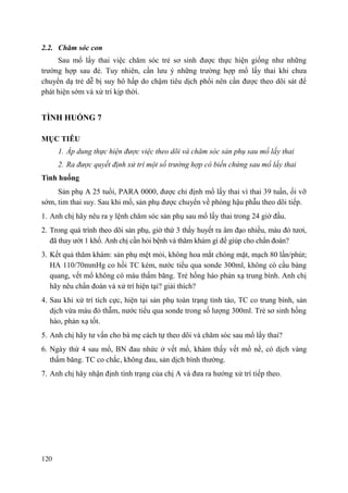 120
2.2. Chăm sóc con
Sau mổ lấy thai việc chăm sóc trẻ sơ sinh được thực hiện giống như những
trường hợp sau đẻ. Tuy nhiên, cần lưu ý những trường hợp mổ lấy thai khi chưa
chuyển dạ trẻ dễ bị suy hô hấp do chậm tiêu dịch phổi nên cần được theo dõi sát để
phát hiện sớm và xử trí kịp thời.
TÌNH HUỐNG 7
MỤC TIÊU
1. Áp dung thực hiện được việc theo dõi và chăm sóc sản phụ sau mổ lấy thai
2. Ra được quyết định xử trí một số trường hợp có biến chứng sau mổ lấy thai
Tình huống
Sản phụ A 25 tuổi, PARA 0000, được chỉ định mổ lấy thai vì thai 39 tuần, ối vỡ
sớm, tim thai suy. Sau khi mổ, sản phụ được chuyển về phòng hậu phẫu theo dõi tiếp.
1. Anh chị hãy nêu ra y lệnh chăm sóc sản phụ sau mổ lấy thai trong 24 giờ đầu.
2. Trong quá trình theo dõi sản phụ, giờ thứ 3 thấy huyết ra âm đạo nhiều, màu đỏ tươi,
đã thay ướt 1 khố. Anh chị cần hỏi bệnh và thăm khám gì để giúp cho chẩn đoán?
3. Kết quả thăm khám: sản phụ mệt mỏi, không hoa mắt chóng mặt, mạch 80 lần/phút;
HA 110/70mmHg co hồi TC kém, nước tiểu qua sonde 300ml, không có cầu bàng
quang, vết mổ không có máu thấm băng. Trẻ hồng hào phản xạ trung bình. Anh chị
hãy nêu chẩn đoán và xử trí hiện tại? giải thích?
4. Sau khi xử trí tích cực, hiện tại sản phụ toàn trạng tỉnh táo, TC co trung bình, sản
dịch vừa màu đỏ thẫm, nước tiểu qua sonde trong số lượng 300ml. Trẻ sơ sinh hồng
hào, phản xạ tốt.
5. Anh chị hãy tư vấn cho bà mẹ cách tự theo dõi và chăm sóc sau mổ lấy thai?
6. Ngày thứ 4 sau mổ, BN đau nhức ở vết mổ, khám thấy vết mổ nề, có dịch vàng
thấm băng. TC co chắc, không đau, sản dịch bình thường.
7. Anh chị hãy nhận định tình trạng của chị A và đưa ra hướng xử trí tiếp theo.
 