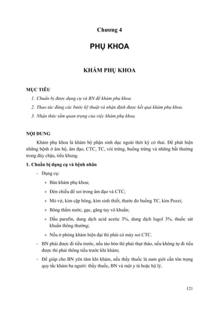 121
Chƣơng 4
PHỤ KHOA
KHÁM PHỤ KHOA
MỤC TIÊU
1. Chuẩn bị được dụng cụ và BN để khám phụ khoa.
2. Thao tác đúng các bước kỹ thuật và nhận định được kết quả khám phụ khoa.
3. Nhận thức tầm quan trọng của việc khám phụ khoa.
NỘI DUNG
Khám phụ khoa là khám bộ phận sinh dục ngoài thời kỳ có thai. Để phát hiện
những bệnh ở âm hộ, âm đạo, CTC, TC, vòi trứng, buồng trứng và những bất thường
trong đáy chậu, tiểu khung.
1. Chuẩn bị dụng cụ và bệnh nhân
- Dụng cụ:
Bàn khám phụ khoa;
Đèn chiếu để soi trong âm đạo và CTC;
Mỏ vịt, kìm cặp bông, kìm sinh thiết, thước đo buồng TC, kìm Pozzi;
Bông thấm nước, gạc, găng tay vô khuẩn;
Dầu parafin, dung dịch acid acetic 3%, dung dịch lugol 3%, thuốc sát
khuẩn thông thường;
Nếu ở phòng khám hiện đại thì phải có máy soi CTC.
- BN phải được đi tiểu trước, nếu táo bón thì phải thụt tháo, nếu không tự đi tiểu
được thì phải thông tiểu trước khi khám;
- Để giúp cho BN yên tâm khi khám, nếu thầy thuốc là nam giới cần tôn trọng
quy tắc khám ba người: thầy thuốc, BN và một y tá hoặc hộ lý.
 