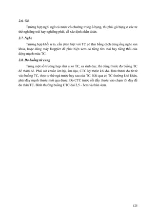 125
2.6. Gõ
Trường hợp nghi ngờ có nước cổ chướng trong ổ bụng, thì phải gõ bụng ở các tư
thế nghiêng trái hay nghiêng phải, để xác định chẩn đoán.
2.7. Nghe
Trường hợp khối u to, cần phân biệt với TC có thai bằng cách dùng ống nghe sản
khoa, hoặc dùng máy Doppler để phát hiện xem có tiếng tim thai hay tiếng thổi của
động mạch máu TC.
2.8. Đo buồng tử cung
Trong một số trường hợp như u xơ TC, sa sinh dục, thì dùng thước đo buồng TC
để thăm dò. Phải sát khuẩn âm hộ, âm đạo, CTC kỹ trước khi đo. Đưa thước đo từ từ
vào buồng TC, theo tư thế ngả trước hay sau của TC. Khi qua eo TC thường khó khăn,
phải đẩy mạnh thước mới qua được. Đo CTC trước rồi đẩy thước vào chạm tới đáy để
đo thân TC. Bình thường buồng CTC dài 2,5 - 3cm và thân 4cm.
 