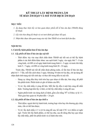128
KỸ THUẬT LẤY BỆNH PHẨM LÀM
TẾ BÀO ÂM ĐẠO VÀ SOI TƢƠI DỊCH ÂM ĐẠO
MỤC TIÊU
1. Áp dụng thực hiện lấy và bảo quản được phiến đồ tế bào âm đạo (TBAĐ) đúng
kỹ thuật.
2. Lấy tiêu bản đúng kỹ thuật và soi tươi đánh giá được kết quả.
3. Nhận thức được tầm quan trọng của việc làm TBAĐ và soi tươi dịch âm đạo.
NỘI DUNG
1. Cách lấy bệnh phẩm làm tế bào âm đạo
1.1. Lấy phiến đồ làm tế bào âm đạo nội tiết
- Thời điểm: tùy vào mục đích chẩn đoán TBAĐ nội tiết mà có thể lấy bệnh
phẩm ở các thời điểm khác nhau: sau sạch kinh 3 ngày, vào ngày thứ 7 - 8 của
vòng kinh, với BN có số ngày hành kinh trung bình 4 - 5 ngày và trước khi thấy
kinh 5 - 7 ngày, với BN có vòng kinh trung bình 28 - 32 ngày.
Trước đây, TBAĐ nội tiết để chẩn đoán phóng noãn, số lần làm tế bào âm đạo
phải từ 5 - 7 lần, mỗi lần cách nhau 3 ngày. Khoảng 10 năm trở lại đây, chỉ áp dụng để
nhận định tình trạng nội tiết sinh dục và theo dõi trong điều trị nội tiết.
- Dụng cụ: dùng đũa thủy tinh tròn hay que nhựa có đầu dẹt, bản rộng, để phết
lên phiến kính. Phiến kính có ghi số khám của BN;
- Vị trí: lấy chất nhầy ở cùng đồ bên. Mỗi lần lấy đều ở một bên cùng đồ nhất
định. Trường hợp khó lấy vì khô, có thể lấy chất nhầy ở cùng đồ sau;
- Ngâm phiến kính vào dung dịch cố định, gồm cồn trắng 700
và Ether, tỷ lệ 1/1.
Thời gian bảo quản từ 30 phút đến < 24 giờ.
1.2. Lấy phiến đồ làm tế bào âm đạo khối u
- Thời điểm: ngoài thời kỳ hành kinh, trường hợp viêm hay tổn thương gây chảy
máu, vẫn có thể làm được;
- Vị trí: lấy dịch nhầy ở 3 vị trí là cùng đồ sau, bề mặt CTC và ở điểm có nghi
ngờ. Trước khi lấy bệnh phẩm, có thể lau nhẹ, sau đó dùng đũa hay que nhựa
lấy chất nhầy, phết lên phiến kính và cố định như trên.
 