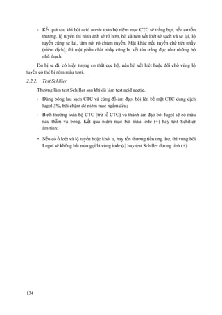 134
- Kết quả sau khi bôi acid acetic toàn bộ niêm mạc CTC sẽ trắng bợt, nếu có tổn
thương, lộ tuyến thì hình ảnh sẽ rõ hơn, bờ và nền vết loét sẽ sạch và se lại, lộ
tuyến cũng se lại, làm nổi rõ chùm tuyến. Mặt khác nếu tuyến chế tiết nhầy
(niêm dịch), thì một phần chất nhầy cũng bị kết tủa trắng đục như những bó
nhũ thạch.
Do bị se đi, có hiện tượng co thắt cục bộ, nên bờ vết loét hoặc đôi chỗ vùng lộ
tuyến có thể bị rớm máu tươi.
2.2.2. Test Schiller
Thường làm test Schiller sau khi đã làm test acid acetic.
- Dùng bông lau sạch CTC và cùng đồ âm đạo, bôi lên bề mặt CTC dung dịch
lugol 3%, bôi chậm để niêm mạc ngấm đều;
- Bình thường toàn bộ CTC (trừ lỗ CTC) và thành âm đạo bôi lugol sẽ có màu
nâu thẫm và bóng. Kết quả niêm mạc bắt màu iode (+) hay test Schiller
âm tính;
- Nếu có ổ loét và lộ tuyến hoặc khối u, hay tổn thương tiền ung thư, thì vùng bôi
Lugol sẽ không bắt màu gọi là vùng iode (-) hay test Schiller dương tính (+).
 