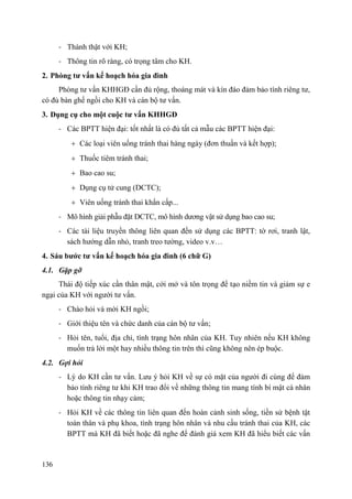 136
- Thành thật với KH;
- Thông tin rõ ràng, có trọng tâm cho KH.
2. Phòng tƣ vấn kế hoạch hóa gia đình
Phòng tư vấn KHHGĐ cần đủ rộng, thoáng mát và kín đáo đảm bảo tính riêng tư,
có đủ bàn ghế ngồi cho KH và cán bộ tư vấn.
3. Dụng cụ cho một cuộc tƣ vấn KHHGĐ
- Các BPTT hiện đại: tốt nhất là có đủ tất cả mẫu các BPTT hiện đại:
Các loại viên uống tránh thai hàng ngày (đơn thuần và kết hợp);
Thuốc tiêm tránh thai;
Bao cao su;
Dụng cụ tử cung (DCTC);
Viên uống tránh thai khẩn cấp...
- Mô hình giải phẫu đặt DCTC, mô hình dương vật sử dụng bao cao su;
- Các tài liệu truyền thông liên quan đến sử dụng các BPTT: tờ rơi, tranh lật,
sách hướng dẫn nhỏ, tranh treo tường, video v.v…
4. Sáu bƣớc tƣ vấn kế hoạch hóa gia đình (6 chữ G)
4.1. Gặp gỡ
Thái độ tiếp xúc cần thân mật, cởi mở và tôn trọng để tạo niềm tin và giảm sự e
ngại của KH với người tư vấn.
- Chào hỏi và mời KH ngồi;
- Giới thiệu tên và chức danh của cán bộ tư vấn;
- Hỏi tên, tuổi, địa chỉ, tình trạng hôn nhân của KH. Tuy nhiên nếu KH không
muốn trả lời một hay nhiều thông tin trên thì cũng không nên ép buộc.
4.2. Gợi hỏi
- Lý do KH cần tư vấn. Lưu ý hỏi KH về sự có mặt của người đi cùng để đảm
bảo tính riêng tư khi KH trao đổi về những thông tin mang tính bí mật cá nhân
hoặc thông tin nhạy cảm;
- Hỏi KH về các thông tin liên quan đến hoàn cảnh sinh sống, tiền sử bệnh tật
toàn thân và phụ khoa, tình trạng hôn nhân và nhu cầu tránh thai của KH, các
BPTT mà KH đã biết hoặc đã nghe để đánh giá xem KH đã hiểu biết các vấn
 