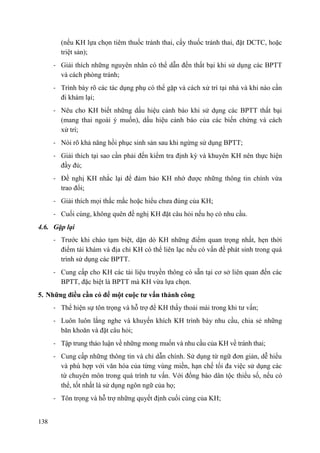 138
(nếu KH lựa chọn tiêm thuốc tránh thai, cấy thuốc tránh thai, đặt DCTC, hoặc
triệt sản);
- Giải thích những nguyên nhân có thể dẫn đến thất bại khi sử dụng các BPTT
và cách phòng tránh;
- Trình bày rõ các tác dụng phụ có thể gặp và cách xử trí tại nhà và khi nào cần
đi khám lại;
- Nêu cho KH biết những dấu hiệu cảnh báo khi sử dụng các BPTT thất bại
(mang thai ngoài ý muốn), dấu hiệu cảnh báo của các biến chứng và cách
xử trí;
- Nói rõ khả năng hồi phục sinh sản sau khi ngừng sử dụng BPTT;
- Giải thích tại sao cần phải đến kiểm tra định kỳ và khuyên KH nên thực hiện
đầy đủ;
- Đề nghị KH nhắc lại để đảm bảo KH nhớ được những thông tin chính vừa
trao đổi;
- Giải thích mọi thắc mắc hoặc hiểu chưa đúng của KH;
- Cuối cùng, không quên đề nghị KH đặt câu hỏi nếu họ có nhu cầu.
4.6. Gặp lại
- Trước khi chào tạm biệt, dặn dò KH những điểm quan trọng nhất, hẹn thời
điểm tái khám và địa chỉ KH có thể liên lạc nếu có vấn đề phát sinh trong quá
trình sử dụng các BPTT.
- Cung cấp cho KH các tài liệu truyền thông có sẵn tại cơ sở liên quan đến các
BPTT, đặc biệt là BPTT mà KH vừa lựa chọn.
5. Những điều cần có để một cuộc tƣ vấn thành công
- Thể hiện sự tôn trọng và hỗ trợ để KH thấy thoải mái trong khi tư vấn;
- Luôn luôn lắng nghe và khuyến khích KH trình bày nhu cầu, chia sẻ những
băn khoăn và đặt câu hỏi;
- Tập trung thảo luận về những mong muốn và nhu cầu của KH về tránh thai;
- Cung cấp những thông tin và chỉ dẫn chính. Sử dụng từ ngữ đơn giản, dễ hiểu
và phù hợp với văn hóa của từng vùng miền, hạn chế tối đa việc sử dụng các
từ chuyên môn trong quá trình tư vấn. Với đồng bào dân tộc thiểu số, nếu có
thể, tốt nhất là sử dụng ngôn ngữ của họ;
- Tôn trọng và hỗ trợ những quyết định cuối cùng của KH;
 