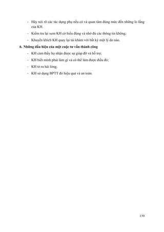 139
- Hãy nói rõ các tác dụng phụ nếu có và quan tâm đúng mức đến những lo lắng
của KH.
- Kiểm tra lại xem KH có hiểu đúng và nhớ đủ các thông tin không;
- Khuyến khích KH quay lại tái khám với bất kỳ một lý do nào.
6. Những dấu hiệu của một cuộc tƣ vấn thành công
- KH cảm thấy họ nhận được sự giúp đỡ và hỗ trợ;
- KH biết mình phải làm gì và có thể làm được điều đó;
- KH tỏ ra hài lòng;
- KH sử dụng BPTT đó hiệu quả và an toàn.
 