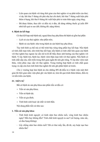 14
- Liên quan của bệnh với từng thời gian của thai nghén và sự phát triển của thai;
ví dụ: khi thai 5 tháng chỉ phù nhẹ hai chi dưới, khi thai 7 tháng xuất hiện phù
thêm ở bụng, khi thai 8 tháng thì xuất hiện phù to toàn thân ngày càng tăng;
- Đã được khám, theo dõi và điều trị ở đâu, đã dùng những thuốc gì (nếu BN
nhớ) kết quả ra sao (đỡ, không đỡ, nặng thêm).
4. Bệnh án kết hợp
Có thai kết hợp một bệnh nội, ngoại khoa hay phụ khoa thì bệnh sử gồm hai phần:
- Lịch sử của thai nghén: như phần trên;
- Bệnh sử của bệnh: như trong bệnh án sản bệnh hay phụ khoa.
Tùy tình hình cụ thể mà có thể trình bày riêng từng phần hay kết hợp. Nếu bệnh
có tính chất mạn tính, nên trình bày kết hợp; nếu bệnh có tính chất liên quan của bệnh
với thai nghén hay ngược lại cần mô tả kĩ để thấy được ảnh hưởng của thai nghén với
bệnh. Ví dụ: bệnh tim, bệnh lao, bệnh viêm thận mạn tính với thai nghén. Nếu bệnh có
tính chất cấp cứu, tiến triển trong thời gian ngắn thì nên ghi riêng. Ví dụ như viêm ruột
thừa, viêm phúc mạc cấp với thai nghén. Trong trường hợp bệnh có tính chất quan
trọng và cấp cứu hơn tình hình thai nghén thì nên ghi phần bệnh sử trước.
Chú ý: trường hợp làm bệnh án cho những BN đã điều trị ở bệnh viện một thời
gian thì thời gian nằm viện phải ghi vào bệnh sử, tóm tắt quá trình thăm khám, điều trị
và tiến triển của bệnh.
IV. TIỀN SỬ
Bất cứ bệnh án sản phụ khoa nào phần tiền sử đều có:
Tiền sử sản phụ khoa;
Tiền sử bệnh tật;
Tiền sử gia đình;
Tình hình sinh hoạt vật chất và tinh thần.
Nội dung phần tiền sử như sau:
1. Tiền sử sản phụ khoa
- Tình hình kinh nguyệt: có kinh năm bao nhiêu tuổi, vòng kinh bao nhiêu
ngày? Đều hay không đều? Tính chất kinh nguyệt ra sao? (số lượng, màu sắc,
có đau bụng không).
- Lấy chồng năm bao nhiêu tuổi? Đã có thai mấy lần, đã đẻ, sảy hoặc nạo bao
nhiêu lần?
 