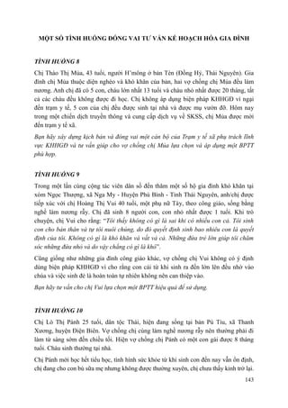 143
MỘT SỐ TÌNH HUỐNG ĐÓNG VAI TƢ VẤN KẾ HOẠCH HÓA GIA ĐÌNH
TÌNH HUỐNG 8
Chị Thào Thị Mủa, 43 tuổi, người H’mông ở bản Tèn (Đồng Hỷ, Thái Nguyên). Gia
đình chị Mủa thuộc diện nghèo và khó khăn của bản, hai vợ chồng chị Mủa đều làm
nương. Anh chị đã có 5 con, cháu lớn nhất 13 tuổi và cháu nhỏ nhất được 20 tháng, tất
cả các cháu đều không được đi học. Chị không áp dụng biện pháp KHHGĐ vì ngại
đến trạm y tế, 5 con của chị đều được sinh tại nhà và được mụ vườn đỡ. Hôm nay
trong một chiến dịch truyền thông và cung cấp dịch vụ về SKSS, chị Mủa được mời
đến trạm y tế xã.
Bạn hãy xây dựng kịch bản và đóng vai một cán bộ của Trạm y tế xã phụ trách lĩnh
vực KHHGĐ và tư vấn giúp cho vợ chồng chị Mủa lựa chọn và áp dụng một BPTT
phù hợp.
TÌNH HUỐNG 9
Trong một lần cùng cộng tác viên dân số đến thăm một số hộ gia đình khó khăn tại
xóm Ngọc Thượng, xã Nga My - Huyện Phú Bình - Tỉnh Thái Nguyên, anh/chị được
tiếp xúc với chị Hoàng Thị Vui 40 tuổi, một phụ nữ Tày, theo công giáo, sống bằng
nghề làm nương rẫy. Chị đã sinh 8 người con, con nhỏ nhất được 1 tuổi. Khi trò
chuyện, chị Vui cho rằng: “Tôi thấy không có gì là sai khi có nhiều con cả. Tôi sinh
con cho bản thân và tự tôi nuôi chúng, do đó quyết định sinh bao nhiêu con là quyết
định của tôi. Không có gì là khó khăn và vất vả cả. Những đứa trẻ lớn giúp tôi chăm
sóc những đứa nhỏ và do vậy chẳng có gì là khó”.
Cũng giống như những gia đình công giáo khác, vợ chồng chị Vui không có ý định
dùng biện pháp KHHGĐ vì cho rằng con cái từ khi sinh ra đến lớn lên đều nhờ vào
chúa và việc sinh đẻ là hoàn toàn tự nhiên không nên can thiệp vào.
Bạn hãy tư vấn cho chị Vui lựa chọn một BPTT hiệu quả để sử dụng.
TÌNH HUỐNG 10
Chị Lò Thị Pánh 25 tuổi, dân tộc Thái, hiện đang sống tại bản Pú Tỉu, xã Thanh
Xương, huyện Điện Biên. Vợ chồng chị cùng làm nghề nương rẫy nên thường phải đi
làm từ sáng sớm đến chiều tối. Hiện vợ chồng chị Pánh có một con gái được 8 tháng
tuổi. Cháu sinh thường tại nhà.
Chị Pánh mới học hết tiểu học, tình hình sức khỏe từ khi sinh con đến nay vẫn ổn định,
chị đang cho con bú sữa mẹ nhưng không được thường xuyên, chị chưa thấy kinh trở lại.
 