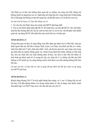 144
Chị Pánh sợ có thai nên không dám quan hệ vợ chồng; chị cũng cho biết chồng chị
không muốn sử dụng bao cao su. Nghe phụ nữ cùng bản nói vòng tránh thai là biện pháp
tốt có thể giúp chị không có thai khi quan hệ, chị đã đến trạm y tế xã để hỏi xem sao.
Là một cán bộ trạm y tế, bạn hãy đóng vai và:
1. Tư vấn cho chị Pánh chọn cho mình một BPTT phù hợp nhất.
2. Giả sử chị Pánh chấp nhận đặt DCTC để tránh thai, sau khi đặt DCTC cho chị Pánh,
anh/chị hãy hướng dẫn cho chị ấy cách tự theo dõi và xử trí các vấn đề phát sinh nhằm
giúp chị áp dụng DCTC để tránh thai một cách liên tục và hiệu quả.
TÌNH HUỐNG 11
Trong thời gian đi thực tế cộng đồng, bạn đến thăm gia đình chị Lò Phù Mé, một gia
đình người dân tộc Hà Nhì ở huyện Than Uyên, Lai Châu. Gia đình chị Mé có 3 cháu,
cháu lớn nhất mới 7 tuổi, cháu nhỏ nhất 1 tuổi, chị lại hay đau ốm, mọi công việc trong
gia đình đều do người chồng gánh vác. Kinh tế gia đình khó khăn, không có tiền nộp
học cho các cháu nên các cháu không được đi học, chỉ chơi ở nhà. Khi hỏi thăm về
tình hình gia đình, kinh tế và tương lai cho các cháu thì 2 vợ chồng chị Mé cho biết
không có kế hoạch gì, họ cũng không muốn sinh thêm con nữa nhưng không biết làm
thế nào.
Là một cán bộ y tế bạn hãy tư vấn và giúp đỡ gia đình chị Mé lựa chọn và áp dụng
một BPTT phù hợp.
TÌNH HUỐNG 12
Khách hàng Hoàng Thị V 24 tuổi nghề nhiệp làm ruộng có 1 con 12 tháng tiền sử mổ
lấy thai. Chị đến phòng khám với mong muốn được tư vấn sử dụng viên thuốc tránh
thai phối hợp. Là CBYT bạn sẽ tư vấn như thế nào cho chị V?
 