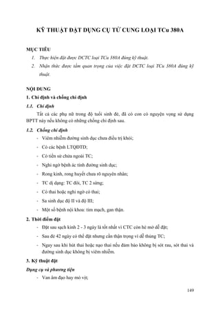 149
KỸ THUẬT ĐẶT DỤNG CỤ TỬ CUNG LOẠI TCu 380A
MỤC TIÊU
1. Thực hiện đặt được DCTC loại TCu 380A đúng kỹ thuật.
2. Nhận thức được tầm quan trọng của việc đặt DCTC loại TCu 380A đúng kỹ
thuật.
NỘI DUNG
1. Chỉ định và chống chỉ định
1.1. Chỉ định
Tất cả các phụ nữ trong độ tuổi sinh đẻ, đã có con có nguyện vọng sử dụng
BPTT này nếu không có những chống chỉ định sau.
1.2. Chống chỉ định
- Viêm nhiễm đường sinh dục chưa điều trị khỏi;
- Có các bệnh LTQĐTD;
- Có tiền sử chửa ngoài TC;
- Nghi ngờ bệnh ác tính đường sinh dục;
- Rong kinh, rong huyết chưa rõ nguyên nhân;
- TC dị dạng: TC đôi, TC 2 sừng;
- Có thai hoặc nghi ngờ có thai;
- Sa sinh dục độ II và độ III;
- Một số bệnh nội khoa: tim mạch, gan thận.
2. Thời điểm đặt
- Đặt sau sạch kinh 2 - 3 ngày là tốt nhất vì CTC còn hé mở dễ đặt;
- Sau đẻ 42 ngày có thể đặt nhưng cần thận trọng vì dễ thủng TC;
- Ngay sau khi hút thai hoặc nạo thai nếu đảm bảo không bị sót rau, sót thai và
đường sinh dục không bị viêm nhiễm.
3. Kỹ thuật đặt
Dụng cụ và phƣơng tiện
- Van âm đạo hay mỏ vịt;
 