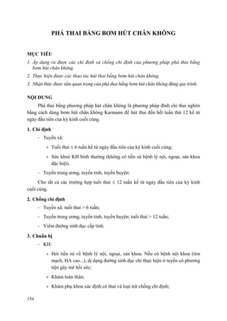 154
PHÁ THAI BẰNG BƠM HÖT CHÂN KHÔNG
MỤC TIÊU
1. Áp dụng ra được các chỉ định và chống chỉ định của phương pháp phá thai bằng
bơm hút chân không.
2. Thực hiện được các thao tác hút thai bằng bơm hút chân không.
3. Nhận thức được tầm quan trọng của phá thai bằng bơm hút chân không đúng quy trình.
NỘI DUNG
Phá thai bằng phương pháp hút chân không là phương pháp đình chỉ thai nghén
bằng cách dùng bơm hút chân không Karmann để hút thai đến hết tuần thứ 12 kể từ
ngày đầu tiên của kỳ kinh cuối cùng.
1. Chỉ định
- Tuyến xã:
Tuổi thai 6 tuần kể từ ngày đầu tiên của kỳ kinh cuối cùng;
Sức khoẻ KH bình thường (không có tiền sử bệnh lý nội, ngoại, sản khoa
đặc biệt).
- Tuyến trung ương, tuyến tỉnh, tuyến huyện:
Cho tất cả các trường hợp tuổi thai 12 tuần kể từ ngày đầu tiên của kỳ kinh
cuối cùng.
2. Chống chỉ định
- Tuyến xã: tuổi thai > 6 tuần;
- Tuyến trung ương, tuyến tỉnh, tuyến huyện: tuổi thai > 12 tuần;
- Viêm đường sinh dục cấp tính.
3. Chuẩn bị
- KH:
Hỏi tiền sử về bệnh lý nội, ngoại, sản khoa. Nếu có bệnh nội khoa (tim
mạch, HA cao...), dị dạng đường sinh dục chỉ thực hiện ở tuyến có phương
tiện gây mê hồi sức;
Khám toàn thân;
Khám phụ khoa xác định có thai và loại trừ chống chỉ định;
 