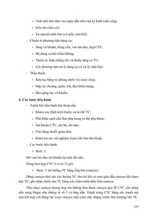 155
Tính tuổi thai dựa vào ngày đầu tiên của kỳ kinh cuối cùng;
Siêu âm (nếu có);
Tự nguyện phá thai (có giấy cam kết).
- Chuẩn bị phương tiện dụng cụ:
Săng vô khuẩn, bông cồn, van âm đạo, kẹp CTC;
Bộ dụng cụ hút chân không;
Thuốc tê, hộp chống sốc và thuốc tăng co TC;
Các phương tiện xử lý dụng cụ và xử lý chất thải.
- Thầy thuốc:
Rửa tay bằng xà phòng dưới vòi nước chảy;
Mặc áo choàng, quần, mũ, đeo khẩu trang;
Đeo găng tay vô khuẩn.
4. Các bƣớc tiến hành
- Trước khi tiến hành thủ thuật cần:
Khám xác định kích thước và tư thế TC;
Phủ khăn sạch cho thai phụ trong tư thế phụ khoa;
Sát khuẩn CTC, âm hộ, âm đạo;
Cho dùng thuốc giảm đau;
Kiểm tra các xét nghiệm trước khi làm thủ thuật.
- Các bước tiến hành:
Bước 1:
Mở van âm đạo sát khuẩn lại một lần nữa.
Dùng kìm kẹp CTC ở vị trí 12 giờ.
Bước 2: đo buồng TC bằng ống hút (canuyn).
Dùng canuyn đưa sâu vào buồng TC cho tới khi có cảm giác đầu canuyn đã chạm
đáy TC, ghi nhận chiều sâu TC bằng các chấm nhìn thấy trên canuyn.
Nếu chọn canuyn tương ứng mà không đưa được canuyn qua lỗ CTC cần dùng
nến nong Hegar nhẹ nhàng từ số 5 và tăng dần. Tránh nong CTC bằng sức mạnh mà
nên kết hợp với động tác xoay canuyn một cách nhẹ nhàng tránh làm thương tổn TC.
 