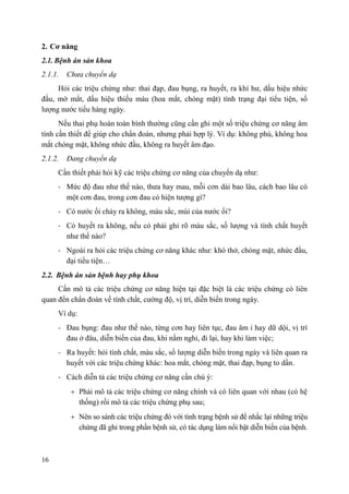 16
2. Cơ năng
2.1. Bệnh án sản khoa
2.1.1. Chưa chuyển dạ
Hỏi các triệu chứng như: thai đạp, đau bụng, ra huyết, ra khí hư, dấu hiệu nhức
đầu, mờ mắt, dấu hiệu thiếu máu (hoa mắt, chóng mặt) tình trạng đại tiểu tiện, số
lượng nước tiểu hàng ngày.
Nếu thai phụ hoàn toàn bình thường cũng cần ghi một số triệu chứng cơ năng âm
tính cần thiết để giúp cho chẩn đoán, nhưng phải hợp lý. Ví dụ: không phù, không hoa
mắt chóng mặt, không nhức đầu, không ra huyết âm đạo.
2.1.2. Đang chuyển dạ
Cần thiết phải hỏi kỹ các triệu chứng cơ năng của chuyển dạ như:
- Mức độ đau như thế nào, thưa hay mau, mỗi cơn dài bao lâu, cách bao lâu có
một cơn đau, trong cơn đau có hiện tượng gì?
- Có nước ối chảy ra không, màu sắc, mùi của nước ối?
- Có huyết ra không, nếu có phải ghi rõ màu sắc, số lượng và tính chất huyết
như thế nào?
- Ngoài ra hỏi các triệu chứng cơ năng khác như: khó thở, chóng mặt, nhức đầu,
đại tiểu tiện…
2.2. Bệnh án sản bệnh hay phụ khoa
Cần mô tả các triệu chứng cơ năng hiện tại đặc biệt là các triệu chứng có liên
quan đến chẩn đoán về tính chất, cường độ, vị trí, diễn biến trong ngày.
Ví dụ:
- Đau bụng: đau như thế nào, từng cơn hay liên tục, đau âm ỉ hay dữ dội, vị trí
đau ở đâu, diễn biến của đau, khi nằm nghỉ, đi lại, hay khi làm việc;
- Ra huyết: hỏi tính chất, màu sắc, số lượng diễn biến trong ngày và liên quan ra
huyết với các triệu chứng khác: hoa mắt, chóng mặt, thai đạp, bụng to dần.
- Cách diễn tả các triệu chứng cơ năng cần chú ý:
Phải mô tả các triệu chứng cơ năng chính và có liên quan với nhau (có hệ
thống) rồi mô tả các triệu chứng phụ sau;
Nên so sánh các triệu chứng đó với tình trạng bệnh sử để nhắc lại những triệu
chứng đã ghi trong phần bệnh sử, có tác dụng làm nổi bật diễn biến của bệnh.
 