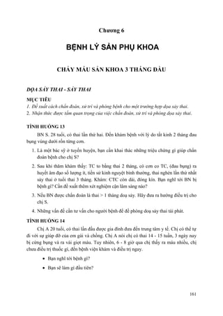 161
Chƣơng 6
BỆNH LÝ SẢN PHỤ KHOA
CHẢY MÁU SẢN KHOA 3 THÁNG ĐẦU
DỌA SẢY THAI - SẢY THAI
MỤC TIÊU
1. Đề xuất cách chẩn đoán, xử trí và phòng bệnh cho một trường hợp dọa sảy thai.
2. Nhận thức được tầm quan trọng của việc chẩn đoán, xử trí và phòng dọa sảy thai.
TÌNH HUỐNG 13
BN S. 28 tuổi, có thai lần thứ hai. Đến khám bệnh với lý do tắt kinh 2 tháng đau
bụng vùng dưới rốn từng cơn.
1. Là một bác sỹ ở tuyến huyện, bạn cần khai thác những triệu chứng gì giúp chẩn
đoán bệnh cho chị S?
2. Sau khi thăm khám thấy: TC to bằng thai 2 tháng, có cơn co TC, (đau bụng) ra
huyết âm đạo số lượng ít, tiền sử kinh nguyệt bình thường, thai nghén lần thứ nhất
sảy thai ở tuổi thai 3 tháng. Khám: CTC còn dài, đóng kín. Bạn nghĩ tới BN bị
bệnh gì? Cần đề xuất thêm xét nghiệm cận lâm sàng nào?
3. Nếu BN được chẩn đoán là thai > 1 tháng doạ sảy. Hãy đưa ra hướng điều trị cho
chị S.
4. Những vấn đề cần tư vấn cho người bệnh để đề phòng doạ sảy thai tái phát.
TÌNH HUỐNG 14
Chị A 20 tuổi, có thai lần đầu được gia đình đưa đến trung tâm y tế. Chị có thể tự
đi với sự giúp đỡ của em gái và chồng. Chị A nói chị có thai 14 - 15 tuần, 3 ngày nay
bị cứng bụng và ra vài giọt máu. Tuy nhiên, 6 - 8 giờ qua chị thấy ra máu nhiều, chị
chưa điều trị thuốc gì, đến bệnh viện khám và điều trị ngay.
Bạn nghĩ tới bệnh gì?
Bạn sẽ làm gì đầu tiên?
 