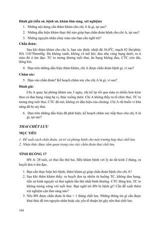 164
Đánh giá (tiền sử, bệnh sử, khám lâm sàng, xét nghiệm)
1. Những nội dung cần thăm khám cho chị A là gì, tại sao?
2. Những dấu hiệu khám thực thể nào giúp bạn chẩn đoán bệnh cho chi A, tại sao?
3. Những nguyên nhân chảy máu nào bạn cần nghĩ tới?
Chẩn đoán:
Sau khi thăm khám cho chị A, bạn xác định: nhiệt độ 36,80
C, mạch 82 lần/phút;
HA 110/70mmHg. Da không xanh, không vã mồ hôi, đau nhẹ vùng bụng dưới, ra ít
máu đỏ ở âm đạo. TC to tương đương tuổi thai, ấn bụng không đau, CTC còn dài,
đóng kín.
4. Dựa trên những dấu hiệu thăm khám, chị A được chẩn đoán bệnh gì, vì sao?
Chăm sóc:
5. Dựa vào chẩn đoán? Kế hoạch chăm sóc cho chị A là gì, vì sao?
Đánh giá:
Chị A quay lại phòng khám sau 3 ngày, chị kể lại tối qua máu ra nhiều hơn kèm
theo có đau bụng vùng hạ vị, thúc xuống dưới. Chị A không thấy ra tổ chức thai, TC to
tương ứng tuổi thai, CTC đã mở, không có dấu hiệu của choáng. Chị A rất buồn vì khả
năng đã bị sảy thai.
6. Dựa trên những dấu hiệu đã phát hiện, kế hoạch chăm sóc tiếp theo cho chị A là
gì, tại sao?
THAI CHẾT LƢU
MỤC TIÊU
1. Đề xuất cách chẩn đoán, xử trí và phòng bệnh cho một trường hợp thai chết lưu.
2. Nhận thức được tầm quan trọng của việc chẩn đoán thai chết lưu.
TÌNH HUỐNG 17
BN A: 28 tuổi, có thai lần thứ hai. Đến khám bệnh với lý do tắt kinh 2 tháng, ra
huyết đen ở âm đạo.
1. Bạn cần thực hiện hỏi bệnh, thăm khám gì giúp chẩn đoán bệnh cho chị A?
2. Sau khi thăm khám thấy: ra huyết đen tự nhiên từ buồng TC, không đau bụng,
tiền sử kinh nguyệt và thai nghén lần thứ nhất bình thường. CTC đóng kín, TC to
không tương xứng với tuổi thai. Bạn nghĩ tới BN bị bệnh gì? Cần đề xuất thêm
xét nghiệm cận lâm sàng nào?
3. Nếu BN được chẩn đoán là thai > 1 tháng chết lưu. Những thông tin gì cần được
khai thác để tìm nguyên nhân hoặc các yếu tố thuận lợi gây nên thai chết lưu.
 