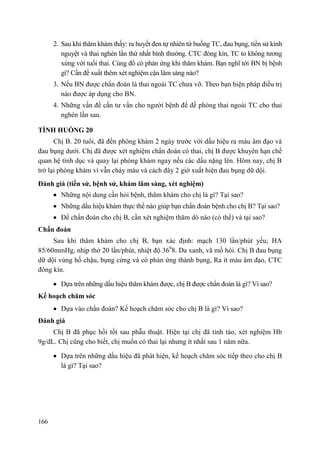 166
2. Sau khi thăm khám thấy: ra huyết đen tự nhiên từ buồng TC, đau bụng, tiền sử kinh
nguyệt và thai nghén lần thứ nhất bình thường. CTC đóng kín, TC to không tương
xứng với tuổi thai. Cùng đồ có phản ứng khi thăm khám. Bạn nghĩ tới BN bị bệnh
gì? Cần đề xuất thêm xét nghiệm cận lâm sàng nào?
3. Nếu BN được chẩn đoán là thai ngoài TC chưa vỡ. Theo bạn biện pháp điều trị
nào được áp dụng cho BN.
4. Những vấn đề cần tư vấn cho người bệnh để đề phòng thai ngoài TC cho thai
nghén lần sau.
TÌNH HUỐNG 20
Chị B. 20 tuổi, đã đến phòng khám 2 ngày trước với dấu hiệu ra máu âm đạo và
đau bụng dưới. Chị đã được xét nghiệm chẩn đoán có thai, chị B được khuyên hạn chế
quan hệ tình dục và quay lại phòng khám ngay nếu các dấu nặng lên. Hôm nay, chị B
trở lại phòng khám vì vẫn chảy máu và cách đây 2 giờ xuất hiện đau bụng dữ dội.
Đánh giá (tiền sử, bệnh sử, khám lâm sàng, xét nghiệm)
Những nội dung cần hỏi bệnh, thăm khám cho chị là gì? Tại sao?
Những dấu hiệu khám thực thể nào giúp bạn chẩn đoán bệnh cho chị B? Tại sao?
Để chẩn đoán cho chị B, cần xét nghiệm thăm dò nào (có thể) và tại sao?
Chẩn đoán
Sau khi thăm khám cho chị B, bạn xác định: mạch 130 lần/phút yếu; HA
85/60mmHg, nhịp thở 20 lần/phút, nhiệt độ 360
8. Da xanh, vã mồ hôi. Chị B đau bụng
dữ dội vùng hố chậu, bụng cứng và có phản ứng thành bụng, Ra ít máu âm đạo, CTC
đóng kín.
Dựa trên những dấu hiệu thăm khám được, chị B được chẩn đoán là gì? Vì sao?
Kế hoạch chăm sóc
Dựa vào chẩn đoán? Kế hoạch chăm sóc cho chị B là gì? Vì sao?
Đánh giá
Chị B đã phục hồi tốt sau phẫu thuật. Hiện tại chị đã tỉnh táo, xét nghiệm Hb
9g/dL. Chị cũng cho biết, chị muốn có thai lại nhưng ít nhất sau 1 năm nữa.
Dựa trên những dấu hiệu đã phát hiện, kế hoạch chăm sóc tiếp theo cho chị B
là gì? Tại sao?
 