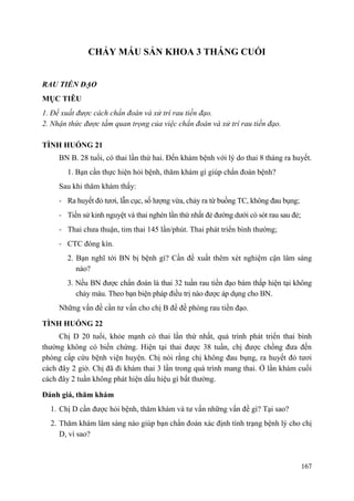 167
CHẢY MÁU SẢN KHOA 3 THÁNG CUỐI
RAU TIỀN ĐẠO
MỤC TIÊU
1. Đề xuất được cách chẩn đoán và xử trí rau tiền đạo.
2. Nhận thức được tầm quan trọng của việc chẩn đoán và xử trí rau tiền đạo.
TÌNH HUỐNG 21
BN B. 28 tuổi, có thai lần thứ hai. Đến khám bệnh với lý do thai 8 tháng ra huyết.
1. Bạn cần thực hiện hỏi bệnh, thăm khám gì giúp chẩn đoán bệnh?
Sau khi thăm khám thấy:
- Ra huyết đỏ tươi, lẫn cục, số lượng vừa, chảy ra từ buồng TC, không đau bụng;
- Tiền sử kinh nguyệt và thai nghén lần thứ nhất đẻ đường dưới có sót rau sau đẻ;
- Thai chưa thuận, tim thai 145 lần/phút. Thai phát triển bình thường;
- CTC đóng kín.
2. Bạn nghĩ tới BN bị bệnh gì? Cần đề xuất thêm xét nghiệm cận lâm sàng
nào?
3. Nếu BN được chẩn đoán là thai 32 tuần rau tiền đạo bám thấp hiện tại không
chảy máu. Theo bạn biện pháp điều trị nào được áp dụng cho BN.
Những vấn đề cần tư vấn cho chị B để đề phòng rau tiền đạo.
TÌNH HUỐNG 22
Chị D 20 tuổi, khỏe mạnh có thai lần thứ nhất, quá trình phát triển thai bình
thường không có biến chứng. Hiện tại thai được 38 tuần, chị được chồng đưa đến
phòng cấp cứu bệnh viện huyện. Chị nói rằng chị không đau bụng, ra huyết đỏ tươi
cách đây 2 giờ. Chị đã đi khám thai 3 lần trong quá trình mang thai. Ở lần khám cuối
cách đây 2 tuần không phát hiện dấu hiệu gì bất thường.
Đánh giá, thăm khám
1. Chị D cần được hỏi bệnh, thăm khám và tư vấn những vấn đề gì? Tại sao?
2. Thăm khám lâm sàng nào giúp bạn chẩn đoán xác định tình trạng bệnh lý cho chị
D, vì sao?
 