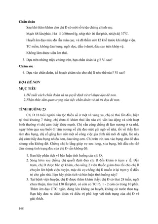 168
Chẩn đoán
Sau khi thăm khám cho chị D có một số triệu chứng chính sau:
Mạch 88 lần/phút, HA 110/80mmHg, nhịp thở 16 lần/phút, nhiệt độ 370
C.
Huyết âm đạo màu đỏ lẫn máu cục, và đã thấm ướt 12 khố trước khi nhập viện.
TC mềm, không đau bụng, ngôi dọc, đầu ở dưới, đầu cao trên khớp vệ.
Không làm được siêu âm thai.
3. Dựa trên những triệu chứng trên, bạn chẩn đoán là gì? Vì sao?
Chăm sóc
4. Dựa vào chẩn đoán, kế hoạch chăm sóc cho chị D như thế nào? Vì sao?
DỌA ĐẺ NON
MỤC TIÊU
1.Đề xuất cách chẩn đoán và ra quyết định xử trí được dọa đẻ non.
2.Nhận thức tầm quan trọng của việc chẩn đoán và xử trí dọa đẻ non.
TÌNH HUỐNG 23
Chị Đ 18 tuổi người dân tộc thiểu số ở một xã vùng xa, chị có thai lần đầu, hiện
tại thai khoảng 7 tháng, chị chưa đi khám thai lần nào chị vẫn lao động và sinh hoạt
bình thường vì chị cảm thấy khỏe mạnh. Chị vẫn cùng chồng đi làm nương ở xa nhà,
ngày hôm qua sau buổi đi làm nương về chị đeo một gùi ngô về nhà, tối về thấy lâm
râm đau bụng, chị cố gắng làm nốt một số công việc gia đình rồi mới đi nghỉ, lúc này
chị cảm thấy đau bụng nhiều hơn, đau từng cơn. Chị trăn trở, xoa vào bụng cho đỡ đau
nhưng vẫn không đỡ. Chồng chị lo lắng giúp vợ xoa lưng, xoa bụng, bôi dầu cho đỡ
đau nhưng tình trạng đau của chị Đ vẫn không đỡ.
1. Bạn hãy phân tích và bàn luận tình huống của chị Đ.
2. Sáng hôm sau chồng chị quyết định đưa chị Đ đến khám ở trạm y tế. Đến
trạm, chị Đ được bác sỹ khám, cho uống 2 viên thuốc giảm đau rồi cho chị Đ
chuyển lên bệnh viện huyện, mặc dù vợ chồng chị Đ muốn ở lại trạm y tế điều
trị cho gần nhà. Bạn hãy phân tích và bàn luận tình huống này?
3. Tại bệnh viện huyện, chị Đ được thăm khám thấy: chị Đ có thai 28 tuần, ngôi
chưa thuận, tim thai 150 lần/phút, có cơn co TC rõ, 1 - 2 cơn co trong 10 phút.
Thăm âm đạo CTC ngắn, đóng kín không có huyết, không có nước theo tay.
Bạn hãy đưa ra chẩn đoán và điều trị phù hợp với tình trạng của chị Đ và
giải thích.
 