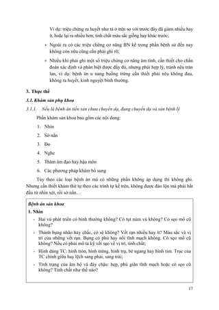 17
Ví dụ: triệu chứng ra huyết như tả ở trên so với trước đây đã giảm nhiều hay
ít, hoặc lại ra nhiều hơn, tính chất màu sắc giống hay khác trước;
Ngoài ra có các triệu chứng cơ năng BN kể trong phần bệnh sử đến nay
không còn nữa cũng cần phải ghi rõ;
Nhiều khi phải ghi một số triệu chứng cơ năng âm tính, cần thiết cho chẩn
đoán xác định và phân biệt được đầy đủ, nhưng phải hợp lý, tránh nêu tràn
lan, ví dụ: bệnh án u nang buồng trứng cần thiết phải nêu không đau,
không ra huyết, kinh nguyệt bình thường.
3. Thực thể
3.1. Khám sản phụ khoa
3.1.1. Nếu là bệnh án tiền sản chưa chuyển dạ, đang chuyển dạ và sản bệnh lý
Phần khám sản khoa bao gồm các nội dung:
1. Nhìn
2. Sờ nắn
3. Đo
4. Nghe
5. Thăm âm đạo hay hậu môn
6. Các phương pháp khám bổ sung
Tùy theo các loại bệnh án mà có những phần không áp dụng thì không ghi.
Nhưng cần thiết khám thứ tự theo các trình tự kể trên, không được đảo lộn mà phải bắt
đầu từ nhìn xét, rồi sờ nắn…
Bệnh án sản khoa
1. Nhìn
- Hai vú phát triển có bình thường không? Có tụt núm vú không? Có sẹo mổ cũ
không?
- Thành bụng nhão hay chắc, có sệ không? Vết rạn nhiều hay ít? Màu sắc và vị
trí của những vết rạn. Bụng có phù hay nổi tĩnh mạch không. Có sẹo mổ cũ
không? Nếu có phải mô tả kỹ vết sẹo về vị trí, tính chất;
- Hình dáng TC: hình tròn, hình trứng, hình trụ, bè ngang hay hình tim. Trục của
TC chính giữa hay lệch sang phải, sang trái;
- Tình trạng của âm hộ và đáy chậu: hẹp, phù giãn tĩnh mạch hoặc có sẹo cũ
không? Tính chất như thế nào?
 