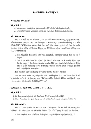170
SẢN KHÓ - SẢN BỆNH
NGÔI BẤT THƢỜNG
MỤC TIÊU
1. Ra được quyết định xử trí ngôi mông khi có thai và khi chuyển dạ.
2. Nhận thức được tầm quan trọng của việc chẩn đoán ngôi bất thường.
TÌNH HUỐNG 25
Chị K 33 tuổi có thai lần thứ 3, tiền sử 2 lần trước đẻ thường, ngày 28-07-2013
đến khám thai tại trạm y tế, CTC hỏi bệnh và khám thấy: kỳ kinh cuối cùng là 12 đến
15-01-2013, TC hình trụ, sờ cực dưới thấy khối tròn mềm, cực trên có khối rắn, nghe
tim thai rõ trên khớp vệ khoảng 20cm, cao TC 26cm, vòng bụng 88cm, không phù,
HA: 120/80mmHg.
1. Bạn hãy chẩn đoán sơ bộ tình trạng của chị K, hướng xử trí tiếp theo của chị K
là gì?
2. Sau 2 lần khám thai tại bệnh viện huyện, hôm nay chị K trở lại bệnh viện
huyện khám vì đau bụng, ra nước âm đạo đã 6 giờ, gia đình định cho chị đẻ tại
nhà vì 2 lần trước chị đẻ rất dễ nhưng vỡ ối đã lâu mà chưa đẻ được gia đình
mới đưa chị đến bệnh viện.
Bạn hãy bàn luận tình huống này và xử trí như thế nào? Vì sao?
Sau khi thăm khám thấy nhịp tim thai 150 lần/phút, CTC mở 2cm, dày, ối vỡ
hoàn toàn, nước ối có phân su, qua CTC thấy chân thai nhi, không sờ thấy dây rau.
Hướng xử trí tiếp tục cho chị K là gì? Vì sao?
CHUYỂN DẠ ĐẺ VỚI SẸO MỔ CŨ Ở TỬ CUNG
MỤC TIÊU
1. Ra được quyết định xử trí chuyển dạ đẻ với sẹo mổ cũ tại TC.
2. Nhận thức được tầm quan trọng của việc xử trí chuyển dạ đẻ với sẹo mổ cũ tại TC.
TÌNH HUỐNG 26
Chị T 23 tuổi có thai lần thứ 2, ở xã YL, huyện PL, lần thứ nhất chị mổ lấy thai
tại bệnh viện huyện, thai lần này được 5 tháng. Chị đến Trạm y tế khám thai lần đầu.
1. Bạn hãy bàn luận về vấn đề thai nghén và quản lý thai nghén của chị T?
 