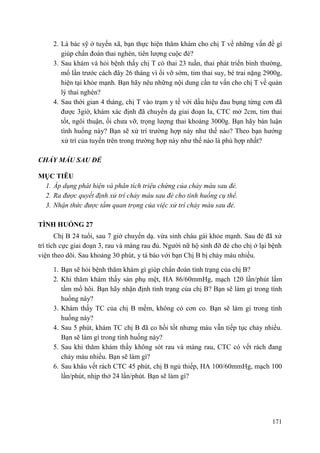 171
2. Là bác sỹ ở tuyến xã, bạn thực hiện thăm khám cho chị T về những vấn đề gì
giúp chẩn đoán thai nghén, tiên lượng cuộc đẻ?
3. Sau khám và hỏi bệnh thấy chị T có thai 23 tuần, thai phát triển bình thường,
mổ lần trước cách đây 26 tháng vì ối vỡ sớm, tim thai suy, bé trai nặng 2900g,
hiện tại khỏe mạnh. Bạn hãy nêu những nội dung cần tư vấn cho chị T về quản
lý thai nghén?
4. Sau thời gian 4 tháng, chị T vào trạm y tế với dấu hiệu đau bụng từng cơn đã
được 3giờ, khám xác định đã chuyển dạ giai đoạn Ia, CTC mở 2cm, tim thai
tốt, ngôi thuận, ối chưa vỡ, trọng lượng thai khoảng 3000g. Bạn hãy bàn luận
tình huống này? Bạn sẽ xử trí trường hợp này như thế nào? Theo bạn hướng
xử trí của tuyến trên trong trường hợp này như thế nào là phù hợp nhất?
CHẢY MÁU SAU ĐẺ
MỤC TIÊU
1. Áp dụng phát hiện và phân tích triệu chứng của chảy máu sau đẻ.
2. Ra được quyết định xử trí chảy máu sau đẻ cho tình huống cụ thể.
3. Nhận thức được tầm quan trọng của việc xử trí chảy máu sau đẻ.
TÌNH HUỐNG 27
Chị B 24 tuổi, sau 7 giờ chuyển dạ. vừa sinh cháu gái khỏe mạnh. Sau đẻ đã xử
trí tích cực giai đoạn 3, rau và màng rau đủ. Người nữ hộ sinh đỡ đẻ cho chị ở lại bệnh
viện theo dõi. Sau khoảng 30 phút, y tá báo với bạn Chị B bị chảy máu nhiều.
1. Bạn sẽ hỏi bệnh thăm khám gì giúp chẩn đoán tình trạng của chị B?
2. Khi thăm khám thấy sản phụ mệt, HA 86/60mmHg, mạch 120 lần/phút lấm
tấm mồ hôi. Bạn hãy nhận định tình trạng của chị B? Bạn sẽ làm gì trong tình
huống này?
3. Khám thấy TC của chị B mềm, không có cơn co. Bạn sẽ làm gì trong tình
huống này?
4. Sau 5 phút, khám TC chị B đã co hồi tốt nhưng máu vẫn tiếp tục chảy nhiều.
Bạn sẽ làm gì trong tình huống này?
5. Sau khi thăm khám thấy không sót rau và màng rau, CTC có vết rách đang
chảy máu nhiều. Bạn sẽ làm gì?
6. Sau khâu vết rách CTC 45 phút, chị B ngủ thiếp, HA 100/60mmHg, mạch 100
lần/phút, nhịp thở 24 lần/phút. Bạn sẽ làm gì?
 