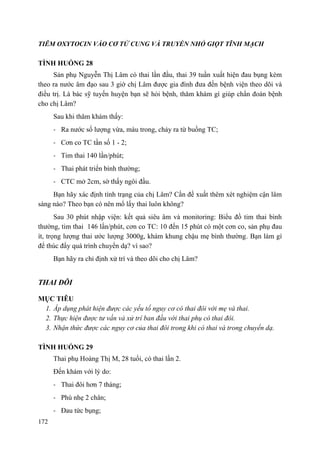 172
TIÊM OXYTOCIN VÀO CƠ TỬ CUNG VÀ TRUYỀN NHỎ GIỌT TĨNH MẠCH
TÌNH HUỐNG 28
Sản phụ Nguyễn Thị Lâm có thai lần đầu, thai 39 tuần xuất hiện đau bụng kèm
theo ra nước âm đạo sau 3 giờ chị Lâm được gia đình đưa đến bệnh viện theo dõi và
điều trị. Là bác sỹ tuyến huyện bạn sẽ hỏi bệnh, thăm khám gì giúp chẩn đoán bệnh
cho chị Lâm?
Sau khi thăm khám thấy:
- Ra nước số lượng vừa, màu trong, chảy ra từ buồng TC;
- Cơn co TC tần số 1 - 2;
- Tim thai 140 lần/phút;
- Thai phát triển bình thường;
- CTC mở 2cm, sờ thấy ngôi đầu.
Bạn hãy xác định tình trạng của chị Lâm? Cần đề xuất thêm xét nghiệm cận lâm
sàng nào? Theo bạn có nên mổ lấy thai luôn không?
Sau 30 phút nhập viện: kết quả siêu âm và monitoring: Biểu đồ tim thai bình
thường, tim thai 146 lần/phút, cơn co TC: 10 đến 15 phút có một cơn co, sản phụ đau
ít, trọng lượng thai ước lượng 3000g, khám khung chậu mẹ bình thường. Bạn làm gì
để thúc đẩy quá trình chuyển dạ? vì sao?
Bạn hãy ra chỉ định xử trí và theo dõi cho chị Lâm?
THAI ĐÔI
MỤC TIÊU
1. Áp dụng phát hiện được các yếu tố nguy cơ có thai đôi với mẹ và thai.
2. Thực hiện được tư vấn và xử trí ban đầu với thai phụ có thai đôi.
3. Nhận thức được các nguy cơ của thai đôi trong khi có thai và trong chuyển dạ.
TÌNH HUỐNG 29
Thai phụ Hoàng Thị M, 28 tuổi, có thai lần 2.
Đến khám với lý do:
- Thai đôi hơn 7 tháng;
- Phù nhẹ 2 chân;
- Đau tức bụng;
 