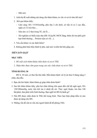 173
- Mệt mỏi.
1. Anh/chị đề xuất những nội dung cần thăm khám, tư vấn và xử trí như thế nào?
2. Kết quả khám thấy:
- Lâm sàng: HA 115/85mmHg, phù nhẹ 2 chi dưới, sờ nắn rõ có 2 cực đầu,
nghe có 2 ổ tim thai…
- Siêu âm: có 2 thai trong TC, dư ối…
- Xét nghiệm có thiếu máu nhẹ (Hb 10,5g/Dl, MCH 26pg, thăm dò tim phổi giới
hạn bình thường… Protein niệu có vết…).
3. Yêu cầu khám và xác định thêm?
4. Không phát hiện thấy bệnh lý phù, mệt mỏi và khó thở khi gắng sức.
TIỀN SẢN GIẬT
MỤC TIÊU
1. Đề xuất cách thăm khám chẩn đoán và xử trí TSG.
2. Nhận thức được tầm quan trọng của việc chẩn đoán và xử trí TSG.
TÌNH HUỐNG 30
BN S. 36 tuổi, có thai lần thứ nhất. Đến khám bệnh với lý do thai 8 tháng nặng 2
chân, đau đầu.
1. Bạn cần hỏi bệnh, thăm khám gì giúp chẩn đoán bệnh?
2. Sau khi thăm khám thấy: phù hai chân không liên quan đến chế độ nghỉ ngơi, HA
150/100mmHg, nước tiểu kết tủa ở nhiệt độ sôi. Thai: ngôi thuận, tim thai 140
lần/phút, thai phát triển bình thường. Bạn nghĩ tới BN bị bệnh gì?
3. Nếu BN được chẩn đoán là TSG thể trung bình. Theo bạn biện pháp điều trị nào
được áp dụng cho BN.
4. Những vấn đề cần tư vấn cho người bệnh để đề phòng TSG.
 