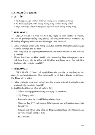 175
U NANG BUỒNG TRỨNG
MỤC TIÊU
1. Áp dụng phát hiện và phân tích triệu chứng của u nang buồng trứng.
2. Ra được quyết định xử trí u nang buồng trứng cho tình huống cụ thể.
3. Nhận thức được tầm quan trọng của việc chẩn đoán u nang buồng trứng.
TÌNH HUỐNG 32
Chị L 29 tuổi, đã có 1 con 5 tuổi. Cách đây 2 ngày chị khám sức khỏe ở cơ quan,
qua siêu âm phát hiện ở buồng trứng phải có khối trống âm kích thước 40x45cm. Chị
rất lo lắng, đến phòng khám của bệnh viện huyện khám và xin mổ.
1. Là bác sỹ chuyên khoa Sản tại phòng khám, bạn cần thăm khám những nội dung gì
và tư vấn cho chị L như thế nào?
2. Sau 1 tháng chị L trở lại phòng khám theo hẹn, bạn sẽ hỏi bệnh và chỉ định theo dõi
gì cho chị L?
3. Kết quả thăm khám sức khỏe của chị L vẫn bình thường đã có kinh nguyệt và sạch
kinh được 3 ngày, siêu âm không phát hiện khối u tại buồng trứng. Bạn giải thích
tình huống này và tư vấn cho chị L?
TÌNH HUỐNG 33
Chị V 30 tuổi, có 2 con, kinh nguyệt không đều, gần đây chị thấy bụng to, tức
nặng, chị nghĩ mình tăng cân. Đồng nghiệp nghĩ chị có thai và khuyên chị đi khám.
Chị đến cơ sở y tế khám.
1. Là bác sỹ chuyên khoa Sản ở phòng khám, bạn sẽ thăm khám và đề xuất những xét
nghiệm gì giúp chẩn đoán cho chị L?
2. Sau khi thăm khám, hỏi bệnh, xét nghiệm thấy:
- Tiền sử kinh nguyệt bình thường, đau bụng khi hành kinh;
- Sắp đến ngày kinh;
- Bụng mềm, vùng hạ vị có khối căng, di động được;
- Thăm âm đạo: CTC bình thường. Tiểu khung có một khối di động được, biệt
lập với TC;
- Siêu âm cạnh TC có vùng trống âm đồng nhất, kích thước 60 x 80mm, không
có vách, cùng đồ không có dịch;
- HCG âm tính.
 