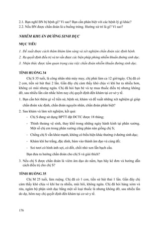 176
2.1. Bạn nghĩ BN bị bệnh gì? Vì sao? Bạn cần phân biệt với các bệnh lý gì khác?
2.2. Nếu BN được chẩn đoán là u buồng trứng. Hướng xử trí là gì? Vì sao?
NHIỄM KHUẨN ĐƢỜNG SINH DỤC
MỤC TIÊU
1. Đề xuất được cách thăm khám lâm sàng và xét nghiệm chẩn đoán xác định bệnh.
2. Ra quyết định điều trị và tư vấn được các biện pháp phòng nhiễm khuẩn đường sinh dục.
3. Nhận thức được tầm quan trọng của việc chẩn đoán nhiễm khuẩn đường sinh dục.
TÌNH HUỐNG 34
Chị S 35 tuổi, là công nhân nhà máy may, chị phải làm ca 12 giờ/ngày. Chị đã có
2 con, tiền sử hút thai 2 lần. Gần đây chị cảm thấy khó chịu vì khí hư ra nhiều hơn,
không có mùi nhưng ngứa. Chị đã hỏi bạn bè và tự mua thuốc điều trị nhưng không
đỡ, sau nhiều lần cân nhắc hôm nay chị quyết định đến khám tại cơ sở y tế.
1. Bạn cần hỏi thêm gì về tiền sử, bệnh sử, khám và đề xuất những xét nghiệm gì giúp
chẩn đoán xác định, chẩn đoán nguyên nhân, chẩn đoán phân biệt?
2. Sau khám và làm xét nghiệm, kết quả:
- Chị S đang sử dụng BPTT đặt DCTC được 18 tháng;
- Thỉnh thoảng vệ sinh, thay khố trong những ngày hành kinh tại phân xưởng.
Một số chị em trong phân xưởng cũng phàn nàn giống chị S;
- Chồng chị S vẫn khỏe mạnh, không có biểu hiện khác thường ở đường sinh dục;
- Khám khí hư trắng, đặc dính, bám vào thành âm đạo và cùng đồ;
- Soi tươi có hình ảnh sợi, có đốt, chồi nhỏ xen lẫn bạch cầu.
Bạn đưa ra hướng chẩn đoán cho chị S và giải thích?
3. Nếu chị S được chẩn đoán là viêm âm đạo do nấm, bạn hãy kê đơn và hướng dẫn
cách điều trị cho chị S?
TÌNH HUỐNG 35
Chị M 25 tuổi, làm ruộng. Chị đã có 1 con, tiền sử hút thai 1 lần. Gần đây chị
cảm thấy khó chịu vì khí hư ra nhiều, mùi hôi, không ngứa. Chị đã hỏi hàng xóm và
rửa, ngâm bộ phận sinh dục bằng một số loại thuốc lá nhưng không đỡ, sau nhiều lần
do dự, hôm nay chị quyết định đến khám tại cơ sở y tế.
 